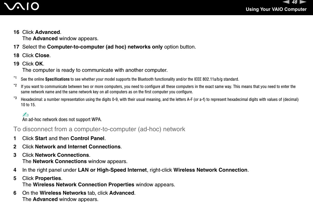 48nNUsing Your VAIO Computer16 Click Advanced.The Advanced window appears.17 Select the Computer-to-computer (ad hoc) networks only option button.18 Click Close.19 Click OK.The computer is ready to communicate with another computer.*1 See the online Specifications to see whether your model supports the Bluetooth functionality and/or the IEEE 802.11a/b/g standard.*2 If you want to communicate between two or more computers, you need to configure all these computers in the exact same way. This means that you need to enter the same network name and the same network key on all computers as on the first computer you configure.*3 Hexadecimal: a number representation using the digits 0-9, with their usual meaning, and the letters A-F (or a-f) to represent hexadecimal digits with values of (decimal) 10 to 15.✍An ad-hoc network does not support WPA.To disconnect from a computer-to-computer (ad-hoc) network1Click Start and then Control Panel.2Click Network and Internet Connections.3Click Network Connections.The Network Connections window appears.4In the right panel under LAN or High-Speed Internet, right-click Wireless Network Connection.5Click Properties.The Wireless Network Connection Properties window appears.6On the Wireless Networks tab, click Advanced.The Advanced window appears.