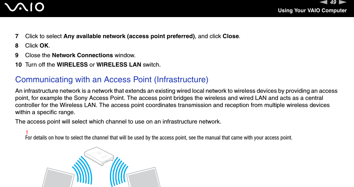 49nNUsing Your VAIO Computer7Click to select Any available network (access point preferred), and click Close.8Click OK.9Close the Network Connections window.10 Turn off the WIRELESS or WIRELESS LAN switch. Communicating with an Access Point (Infrastructure)An infrastructure network is a network that extends an existing wired local network to wireless devices by providing an access point, for example the Sony Access Point. The access point bridges the wireless and wired LAN and acts as a central controller for the Wireless LAN. The access point coordinates transmission and reception from multiple wireless devices within a specific range.The access point will select which channel to use on an infrastructure network.!For details on how to select the channel that will be used by the access point, see the manual that came with your access point.