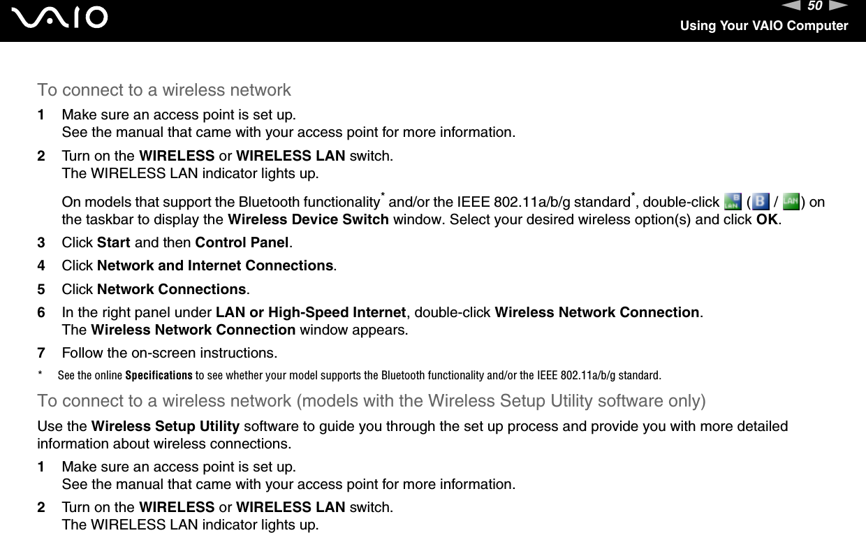 50nNUsing Your VAIO ComputerTo connect to a wireless network1Make sure an access point is set up.See the manual that came with your access point for more information.2Turn on the WIRELESS or WIRELESS LAN switch.The WIRELESS LAN indicator lights up.On models that support the Bluetooth functionality* and/or the IEEE 802.11a/b/g standard*, double-click   (  /  ) on the taskbar to display the Wireless Device Switch window. Select your desired wireless option(s) and click OK.3Click Start and then Control Panel.4Click Network and Internet Connections.5Click Network Connections.6In the right panel under LAN or High-Speed Internet, double-click Wireless Network Connection.The Wireless Network Connection window appears.7Follow the on-screen instructions.* See the online Specifications to see whether your model supports the Bluetooth functionality and/or the IEEE 802.11a/b/g standard.To connect to a wireless network (models with the Wireless Setup Utility software only)Use the Wireless Setup Utility software to guide you through the set up process and provide you with more detailed information about wireless connections.1Make sure an access point is set up.See the manual that came with your access point for more information.2Turn on the WIRELESS or WIRELESS LAN switch.The WIRELESS LAN indicator lights up.