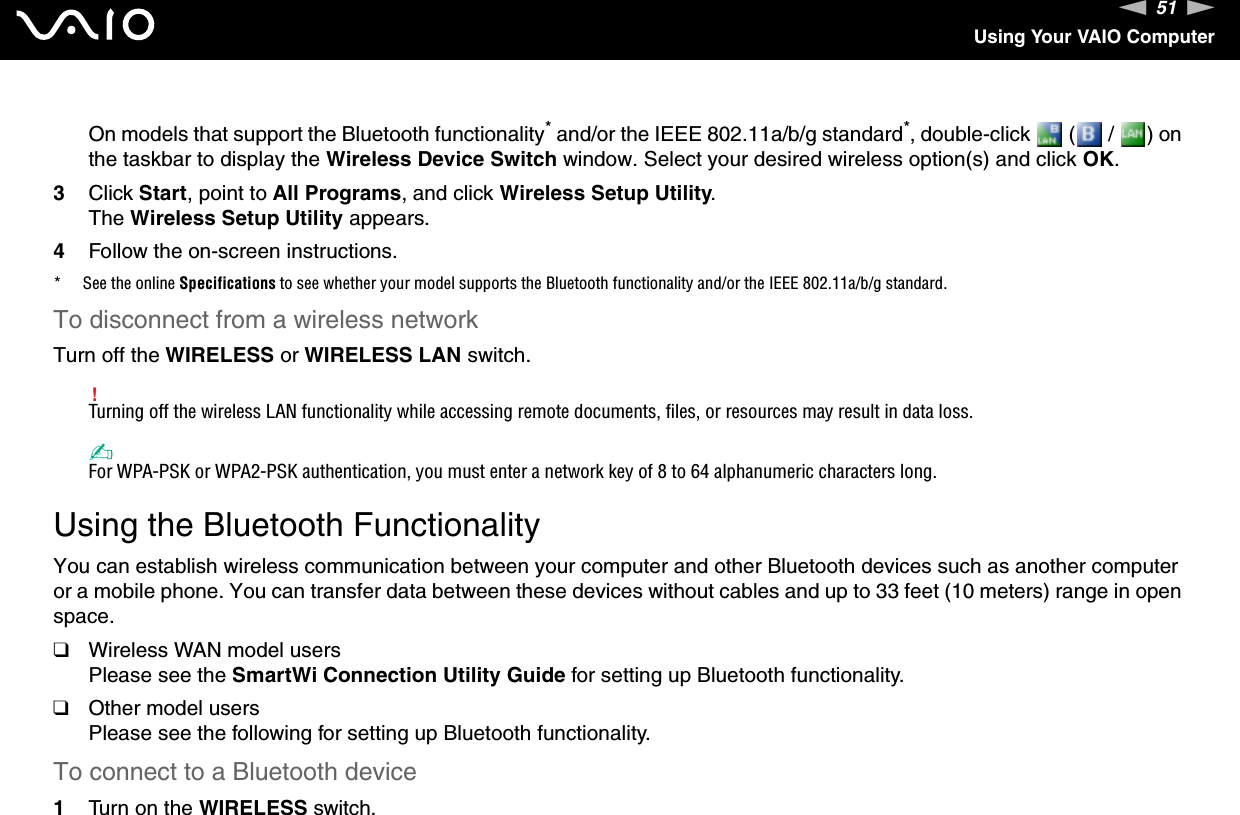 51nNUsing Your VAIO ComputerOn models that support the Bluetooth functionality* and/or the IEEE 802.11a/b/g standard*, double-click   (  /  ) on the taskbar to display the Wireless Device Switch window. Select your desired wireless option(s) and click OK.3Click Start, point to All Programs, and click Wireless Setup Utility.The Wireless Setup Utility appears.4Follow the on-screen instructions.* See the online Specifications to see whether your model supports the Bluetooth functionality and/or the IEEE 802.11a/b/g standard.To disconnect from a wireless networkTurn off the WIRELESS or WIRELESS LAN switch.!Turning off the wireless LAN functionality while accessing remote documents, files, or resources may result in data loss.✍For WPA-PSK or WPA2-PSK authentication, you must enter a network key of 8 to 64 alphanumeric characters long.  Using the Bluetooth FunctionalityYou can establish wireless communication between your computer and other Bluetooth devices such as another computer or a mobile phone. You can transfer data between these devices without cables and up to 33 feet (10 meters) range in open space.❑Wireless WAN model usersPlease see the SmartWi Connection Utility Guide for setting up Bluetooth functionality.❑Other model usersPlease see the following for setting up Bluetooth functionality.To connect to a Bluetooth device1Turn on the WIRELESS switch.