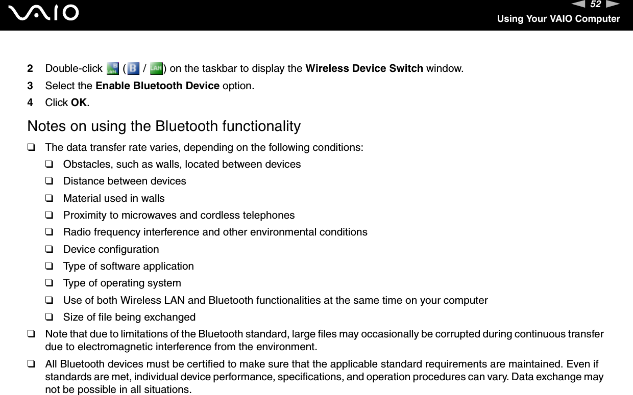 52nNUsing Your VAIO Computer2Double-click   (  /  ) on the taskbar to display the Wireless Device Switch window.3Select the Enable Bluetooth Device option.4Click OK.Notes on using the Bluetooth functionality❑The data transfer rate varies, depending on the following conditions:❑Obstacles, such as walls, located between devices❑Distance between devices❑Material used in walls❑Proximity to microwaves and cordless telephones❑Radio frequency interference and other environmental conditions❑Device configuration❑Type of software application❑Type of operating system❑Use of both Wireless LAN and Bluetooth functionalities at the same time on your computer❑Size of file being exchanged❑Note that due to limitations of the Bluetooth standard, large files may occasionally be corrupted during continuous transfer due to electromagnetic interference from the environment.❑All Bluetooth devices must be certified to make sure that the applicable standard requirements are maintained. Even if standards are met, individual device performance, specifications, and operation procedures can vary. Data exchange may not be possible in all situations.