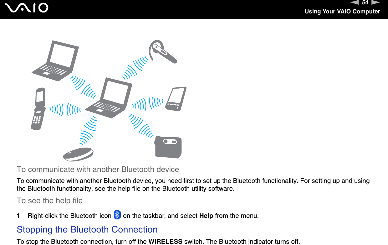 54nNUsing Your VAIO ComputerTo communicate with another Bluetooth deviceTo communicate with another Bluetooth device, you need first to set up the Bluetooth functionality. For setting up and using the Bluetooth functionality, see the help file on the Bluetooth utility software.To see the help file1Right-click the Bluetooth icon   on the taskbar, and select Help from the menu.Stopping the Bluetooth ConnectionTo stop the Bluetooth connection, turn off the WIRELESS switch. The Bluetooth indicator turns off.