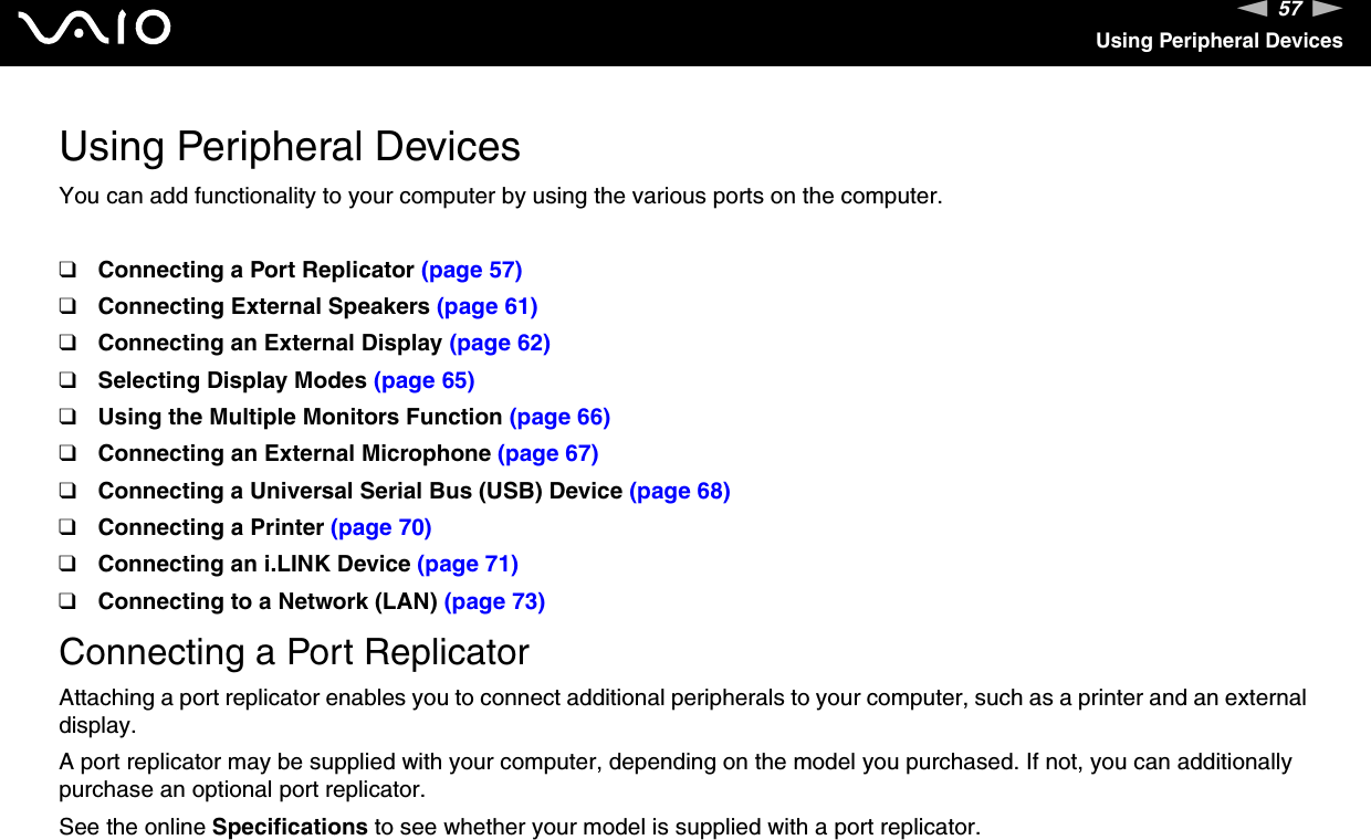 57nNUsing Peripheral DevicesUsing Peripheral DevicesYou can add functionality to your computer by using the various ports on the computer.❑Connecting a Port Replicator (page 57)❑Connecting External Speakers (page 61)❑Connecting an External Display (page 62)❑Selecting Display Modes (page 65)❑Using the Multiple Monitors Function (page 66)❑Connecting an External Microphone (page 67)❑Connecting a Universal Serial Bus (USB) Device (page 68)❑Connecting a Printer (page 70)❑Connecting an i.LINK Device (page 71)❑Connecting to a Network (LAN) (page 73)Connecting a Port ReplicatorAttaching a port replicator enables you to connect additional peripherals to your computer, such as a printer and an external display.A port replicator may be supplied with your computer, depending on the model you purchased. If not, you can additionally purchase an optional port replicator.See the online Specifications to see whether your model is supplied with a port replicator.