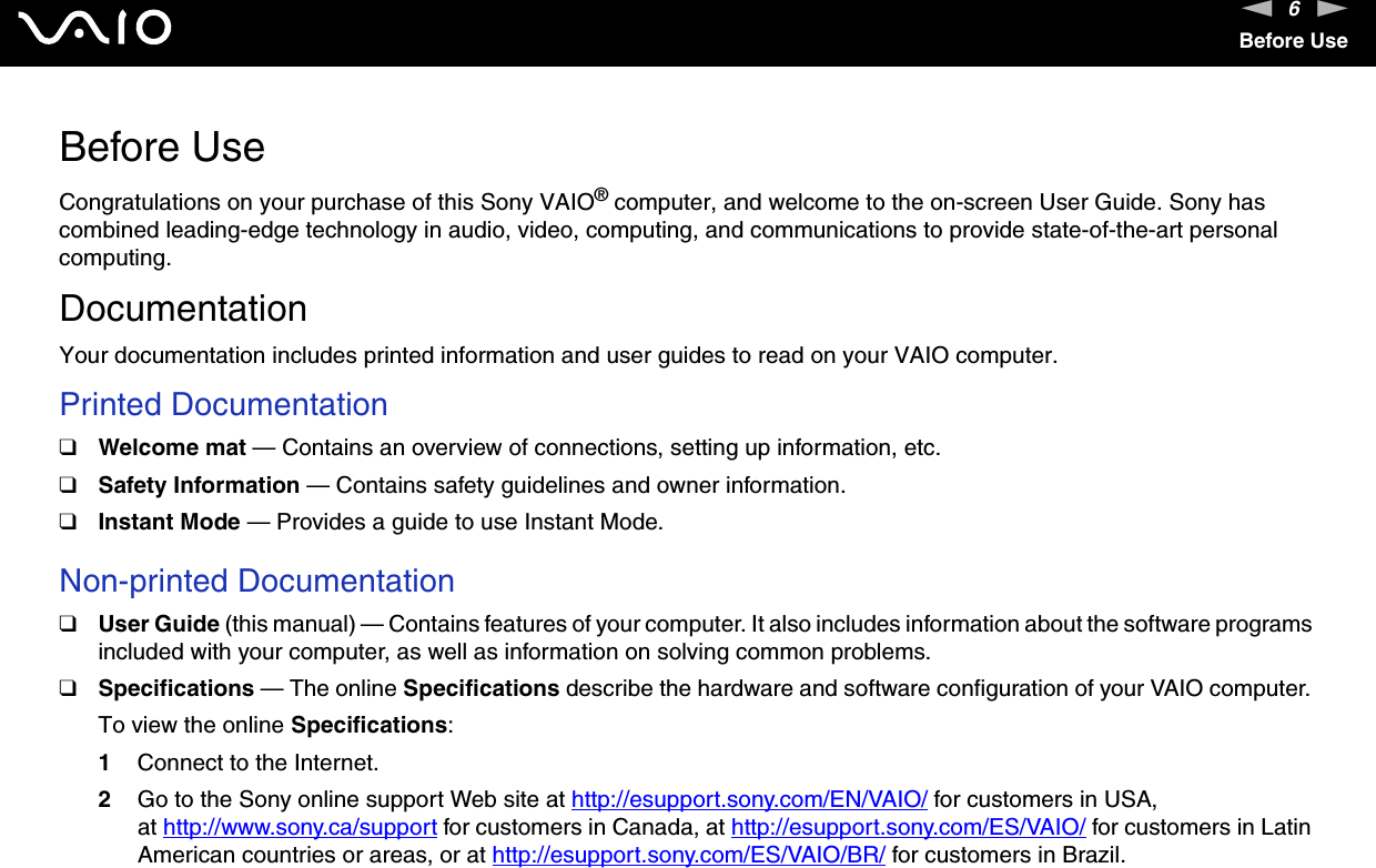 6nNBefore UseBefore UseCongratulations on your purchase of this Sony VAIO® computer, and welcome to the on-screen User Guide. Sony has combined leading-edge technology in audio, video, computing, and communications to provide state-of-the-art personal computing.DocumentationYour documentation includes printed information and user guides to read on your VAIO computer.Printed Documentation❑Welcome mat — Contains an overview of connections, setting up information, etc.❑Safety Information — Contains safety guidelines and owner information.❑Instant Mode — Provides a guide to use Instant Mode. Non-printed Documentation❑User Guide (this manual) — Contains features of your computer. It also includes information about the software programs included with your computer, as well as information on solving common problems.❑Specifications — The online Specifications describe the hardware and software configuration of your VAIO computer. To view the online Specifications:1Connect to the Internet.2Go to the Sony online support Web site at http://esupport.sony.com/EN/VAIO/ for customers in USA, at http://www.sony.ca/support for customers in Canada, at http://esupport.sony.com/ES/VAIO/ for customers in Latin American countries or areas, or at http://esupport.sony.com/ES/VAIO/BR/ for customers in Brazil.