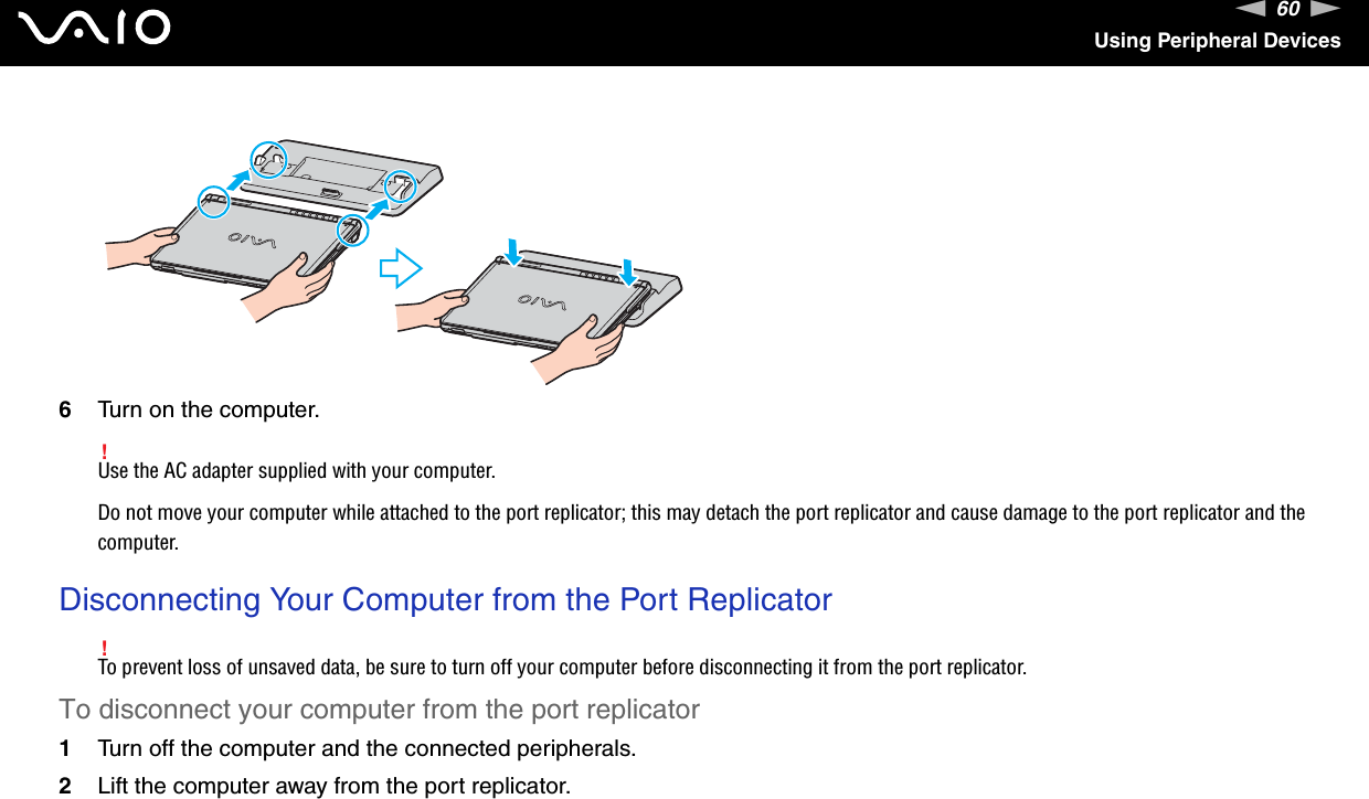 60nNUsing Peripheral Devices6Turn on the computer.!Use the AC adapter supplied with your computer.Do not move your computer while attached to the port replicator; this may detach the port replicator and cause damage to the port replicator and the computer.  Disconnecting Your Computer from the Port Replicator!To prevent loss of unsaved data, be sure to turn off your computer before disconnecting it from the port replicator.To disconnect your computer from the port replicator1Turn off the computer and the connected peripherals.2Lift the computer away from the port replicator.