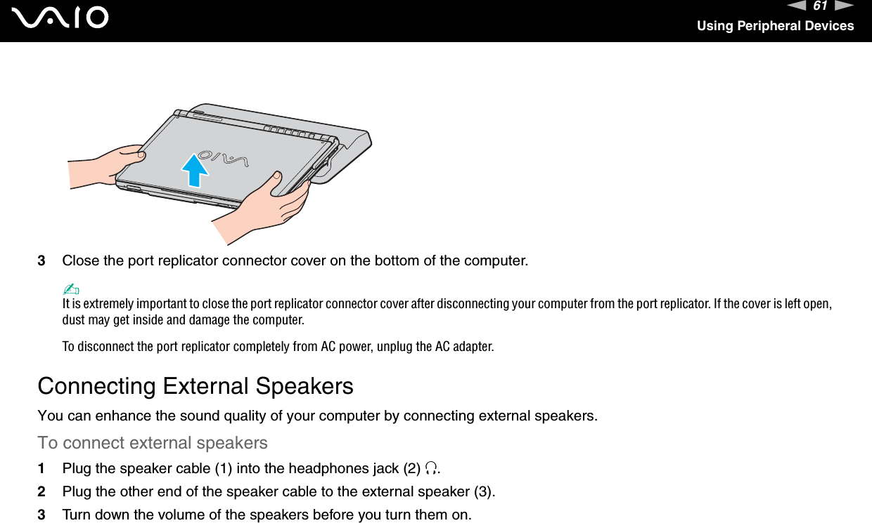 61nNUsing Peripheral Devices3Close the port replicator connector cover on the bottom of the computer.✍It is extremely important to close the port replicator connector cover after disconnecting your computer from the port replicator. If the cover is left open, dust may get inside and damage the computer.To disconnect the port replicator completely from AC power, unplug the AC adapter.  Connecting External SpeakersYou can enhance the sound quality of your computer by connecting external speakers.To connect external speakers1Plug the speaker cable (1) into the headphones jack (2) i.2Plug the other end of the speaker cable to the external speaker (3).3Turn down the volume of the speakers before you turn them on.