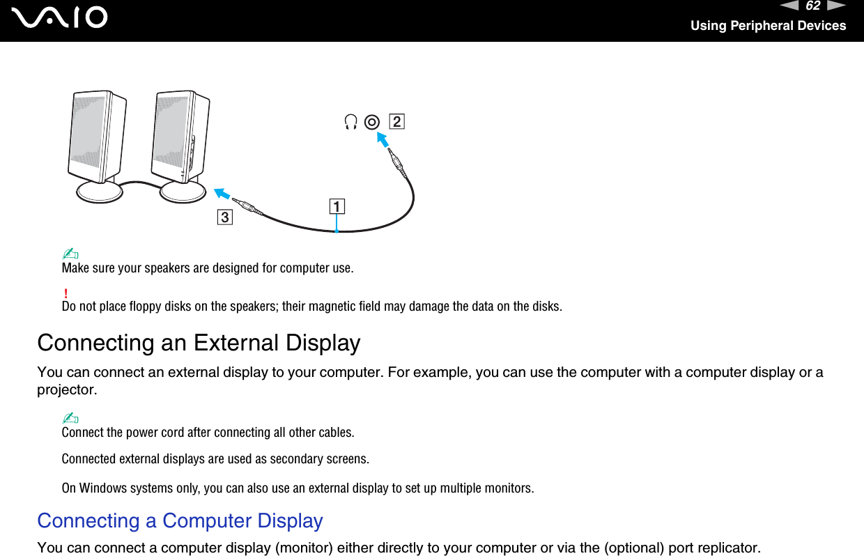 62nNUsing Peripheral Devices✍Make sure your speakers are designed for computer use.!Do not place floppy disks on the speakers; their magnetic field may damage the data on the disks. Connecting an External DisplayYou can connect an external display to your computer. For example, you can use the computer with a computer display or a projector.✍Connect the power cord after connecting all other cables.Connected external displays are used as secondary screens.On Windows systems only, you can also use an external display to set up multiple monitors.Connecting a Computer DisplayYou can connect a computer display (monitor) either directly to your computer or via the (optional) port replicator.