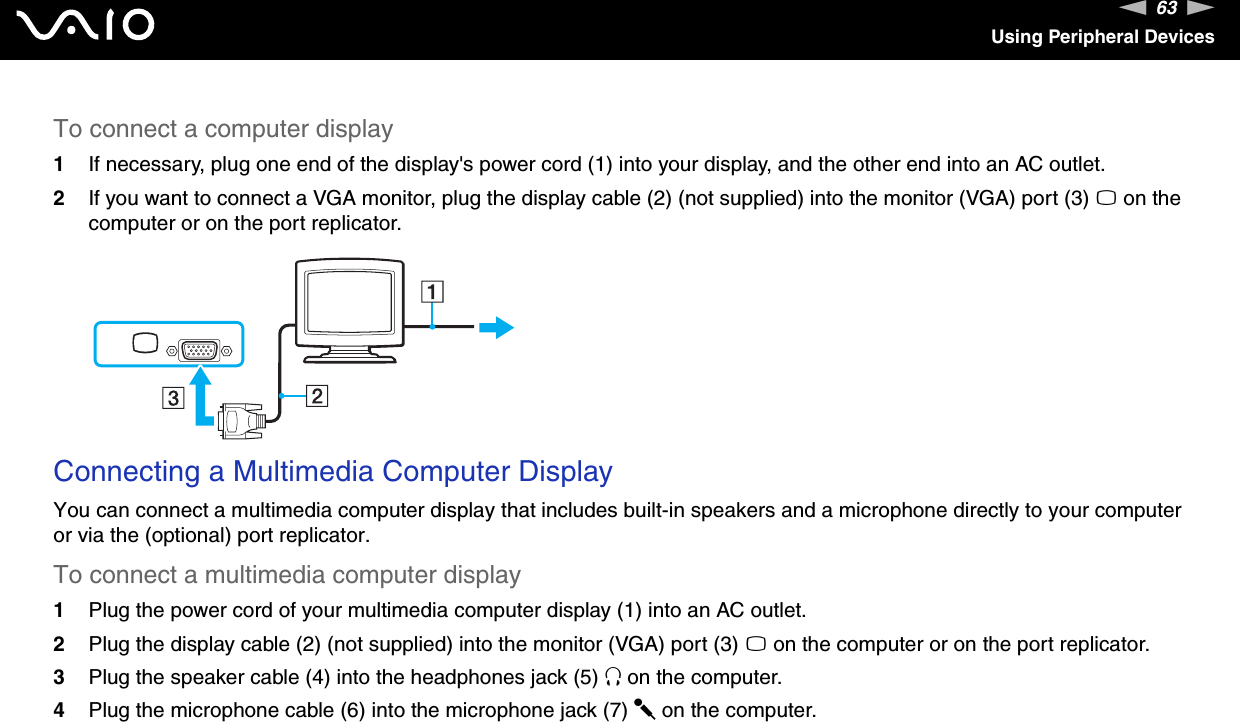 63nNUsing Peripheral DevicesTo connect a computer display1If necessary, plug one end of the display&apos;s power cord (1) into your display, and the other end into an AC outlet.2If you want to connect a VGA monitor, plug the display cable (2) (not supplied) into the monitor (VGA) port (3) a on the computer or on the port replicator. Connecting a Multimedia Computer DisplayYou can connect a multimedia computer display that includes built-in speakers and a microphone directly to your computer or via the (optional) port replicator.To connect a multimedia computer display1Plug the power cord of your multimedia computer display (1) into an AC outlet.2Plug the display cable (2) (not supplied) into the monitor (VGA) port (3) a on the computer or on the port replicator.3Plug the speaker cable (4) into the headphones jack (5) i on the computer.4Plug the microphone cable (6) into the microphone jack (7) m on the computer.