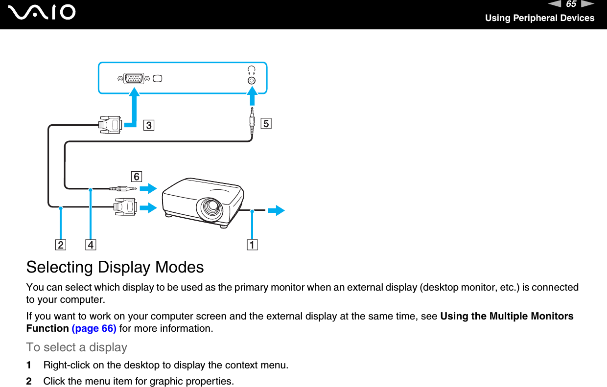 65nNUsing Peripheral Devices  Selecting Display ModesYou can select which display to be used as the primary monitor when an external display (desktop monitor, etc.) is connected to your computer.If you want to work on your computer screen and the external display at the same time, see Using the Multiple Monitors Function (page 66) for more information.To select a display1Right-click on the desktop to display the context menu.2Click the menu item for graphic properties.