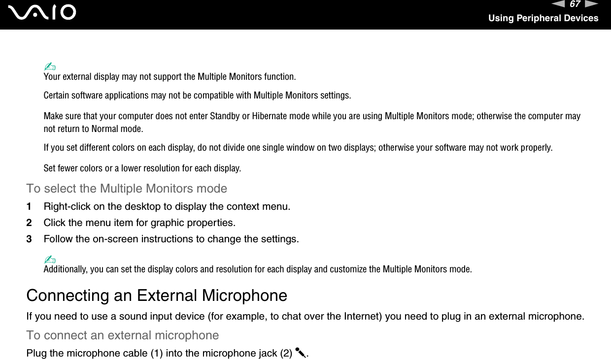 67nNUsing Peripheral Devices✍Your external display may not support the Multiple Monitors function.Certain software applications may not be compatible with Multiple Monitors settings.Make sure that your computer does not enter Standby or Hibernate mode while you are using Multiple Monitors mode; otherwise the computer may not return to Normal mode.If you set different colors on each display, do not divide one single window on two displays; otherwise your software may not work properly.Set fewer colors or a lower resolution for each display.To select the Multiple Monitors mode1Right-click on the desktop to display the context menu.2Click the menu item for graphic properties.3Follow the on-screen instructions to change the settings.✍Additionally, you can set the display colors and resolution for each display and customize the Multiple Monitors mode. Connecting an External MicrophoneIf you need to use a sound input device (for example, to chat over the Internet) you need to plug in an external microphone.To connect an external microphonePlug the microphone cable (1) into the microphone jack (2) m.