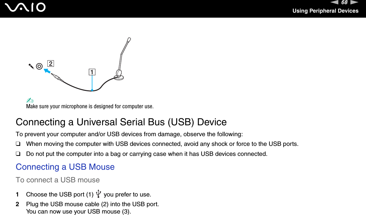 68nNUsing Peripheral Devices✍Make sure your microphone is designed for computer use. Connecting a Universal Serial Bus (USB) DeviceTo prevent your computer and/or USB devices from damage, observe the following:❑When moving the computer with USB devices connected, avoid any shock or force to the USB ports.❑Do not put the computer into a bag or carrying case when it has USB devices connected.Connecting a USB MouseTo connect a USB mouse1Choose the USB port (1)   you prefer to use.2Plug the USB mouse cable (2) into the USB port.You can now use your USB mouse (3).