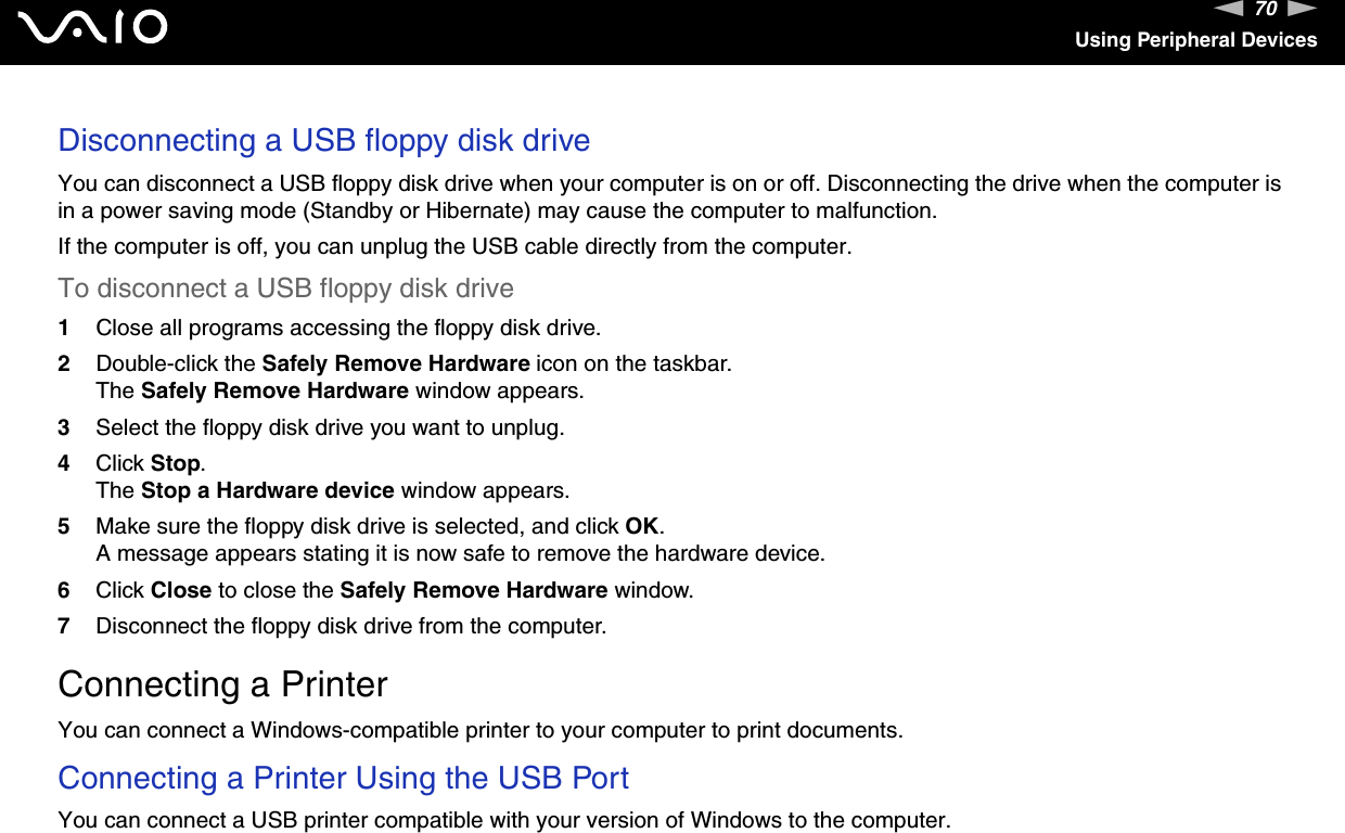 70nNUsing Peripheral DevicesDisconnecting a USB floppy disk driveYou can disconnect a USB floppy disk drive when your computer is on or off. Disconnecting the drive when the computer is in a power saving mode (Standby or Hibernate) may cause the computer to malfunction.If the computer is off, you can unplug the USB cable directly from the computer.To disconnect a USB floppy disk drive1Close all programs accessing the floppy disk drive.2Double-click the Safely Remove Hardware icon on the taskbar. The Safely Remove Hardware window appears.3Select the floppy disk drive you want to unplug.4Click Stop. The Stop a Hardware device window appears.5Make sure the floppy disk drive is selected, and click OK. A message appears stating it is now safe to remove the hardware device.6Click Close to close the Safely Remove Hardware window.7Disconnect the floppy disk drive from the computer.  Connecting a PrinterYou can connect a Windows-compatible printer to your computer to print documents.Connecting a Printer Using the USB PortYou can connect a USB printer compatible with your version of Windows to the computer.