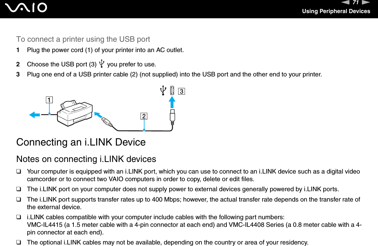 71nNUsing Peripheral DevicesTo connect a printer using the USB port1Plug the power cord (1) of your printer into an AC outlet.2Choose the USB port (3)   you prefer to use.3Plug one end of a USB printer cable (2) (not supplied) into the USB port and the other end to your printer.  Connecting an i.LINK DeviceNotes on connecting i.LINK devices❑Your computer is equipped with an i.LINK port, which you can use to connect to an i.LINK device such as a digital video camcorder or to connect two VAIO computers in order to copy, delete or edit files.❑The i.LINK port on your computer does not supply power to external devices generally powered by i.LINK ports.❑The i.LINK port supports transfer rates up to 400 Mbps; however, the actual transfer rate depends on the transfer rate of the external device.❑i.LINK cables compatible with your computer include cables with the following part numbers:VMC-IL4415 (a 1.5 meter cable with a 4-pin connector at each end) and VMC-IL4408 Series (a 0.8 meter cable with a 4-pin connector at each end).❑The optional i.LINK cables may not be available, depending on the country or area of your residency.