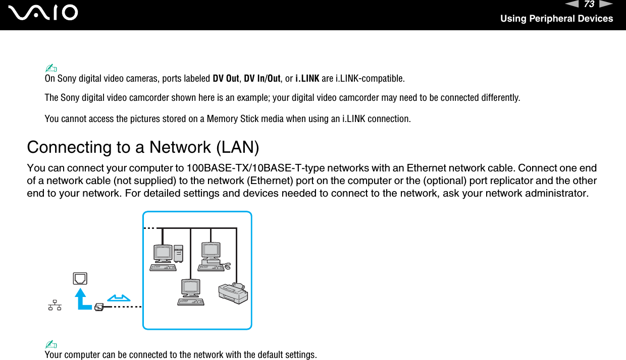 73nNUsing Peripheral Devices✍On Sony digital video cameras, ports labeled DV Out, DV In/Out, or i.LINK are i.LINK-compatible.The Sony digital video camcorder shown here is an example; your digital video camcorder may need to be connected differently.You cannot access the pictures stored on a Memory Stick media when using an i.LINK connection.  Connecting to a Network (LAN)You can connect your computer to 100BASE-TX/10BASE-T-type networks with an Ethernet network cable. Connect one end of a network cable (not supplied) to the network (Ethernet) port on the computer or the (optional) port replicator and the other end to your network. For detailed settings and devices needed to connect to the network, ask your network administrator.✍Your computer can be connected to the network with the default settings.