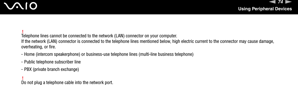 74nNUsing Peripheral Devices!Telephone lines cannot be connected to the network (LAN) connector on your computer.If the network (LAN) connector is connected to the telephone lines mentioned below, high electric current to the connector may cause damage, overheating, or fire.- Home (intercom speakerphone) or business-use telephone lines (multi-line business telephone)- Public telephone subscriber line- PBX (private branch exchange)!Do not plug a telephone cable into the network port. 