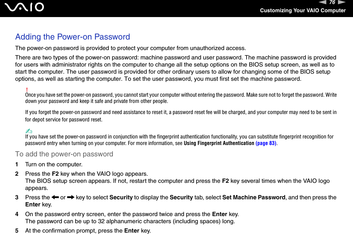 76nNCustomizing Your VAIO ComputerAdding the Power-on PasswordThe power-on password is provided to protect your computer from unauthorized access.There are two types of the power-on password: machine password and user password. The machine password is provided for users with administrator rights on the computer to change all the setup options on the BIOS setup screen, as well as to start the computer. The user password is provided for other ordinary users to allow for changing some of the BIOS setup options, as well as starting the computer. To set the user password, you must first set the machine password.!Once you have set the power-on password, you cannot start your computer without entering the password. Make sure not to forget the password. Write down your password and keep it safe and private from other people.If you forget the power-on password and need assistance to reset it, a password reset fee will be charged, and your computer may need to be sent in for depot service for password reset. ✍If you have set the power-on password in conjunction with the fingerprint authentication functionality, you can substitute fingerprint recognition for password entry when turning on your computer. For more information, see Using Fingerprint Authentication (page 83).To add the power-on password1Turn on the computer.2Press the F2 key when the VAIO logo appears.The BIOS setup screen appears. If not, restart the computer and press the F2 key several times when the VAIO logo appears.3Press the &lt; or , key to select Security to display the Security tab, select Set Machine Password, and then press the Enter key.4On the password entry screen, enter the password twice and press the Enter key.The password can be up to 32 alphanumeric characters (including spaces) long.5At the confirmation prompt, press the Enter key.