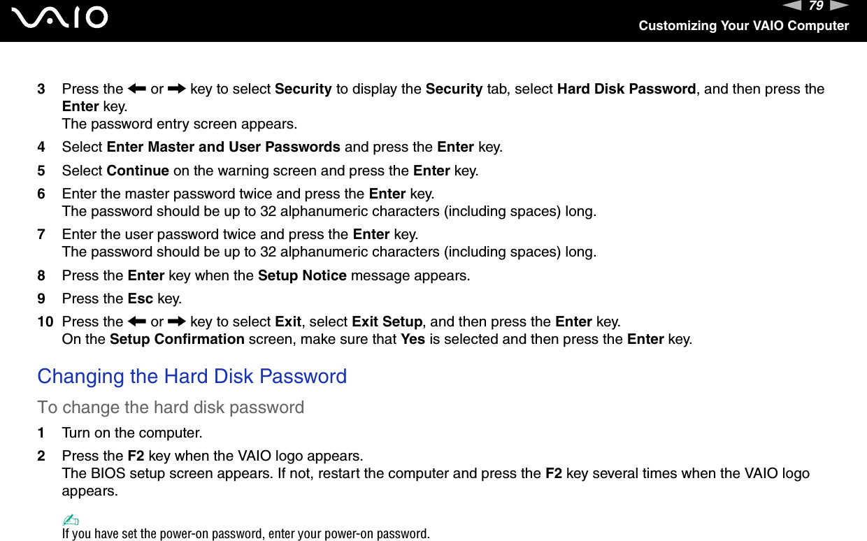 79nNCustomizing Your VAIO Computer3Press the &lt; or , key to select Security to display the Security tab, select Hard Disk Password, and then press the Enter key.The password entry screen appears.4Select Enter Master and User Passwords and press the Enter key.5Select Continue on the warning screen and press the Enter key.6Enter the master password twice and press the Enter key.The password should be up to 32 alphanumeric characters (including spaces) long.7Enter the user password twice and press the Enter key.The password should be up to 32 alphanumeric characters (including spaces) long.8Press the Enter key when the Setup Notice message appears.9Press the Esc key.10 Press the &lt; or , key to select Exit, select Exit Setup, and then press the Enter key.On the Setup Confirmation screen, make sure that Yes is selected and then press the Enter key. Changing the Hard Disk PasswordTo change the hard disk password1Turn on the computer.2Press the F2 key when the VAIO logo appears.The BIOS setup screen appears. If not, restart the computer and press the F2 key several times when the VAIO logo appears.✍If you have set the power-on password, enter your power-on password.