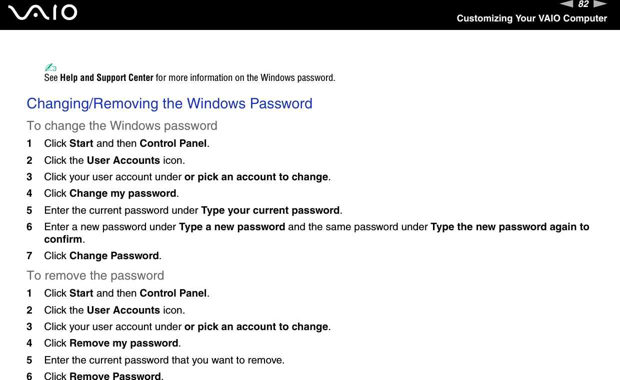 82nNCustomizing Your VAIO Computer✍See Help and Support Center for more information on the Windows password. Changing/Removing the Windows PasswordTo change the Windows password1Click Start and then Control Panel.2Click the User Accounts icon.3Click your user account under or pick an account to change.4Click Change my password.5Enter the current password under Type your current password.6Enter a new password under Type a new password and the same password under Type the new password again to confirm.7Click Change Password.To remove the password1Click Start and then Control Panel.2Click the User Accounts icon.3Click your user account under or pick an account to change.4Click Remove my password.5Enter the current password that you want to remove.6Click Remove Password.  