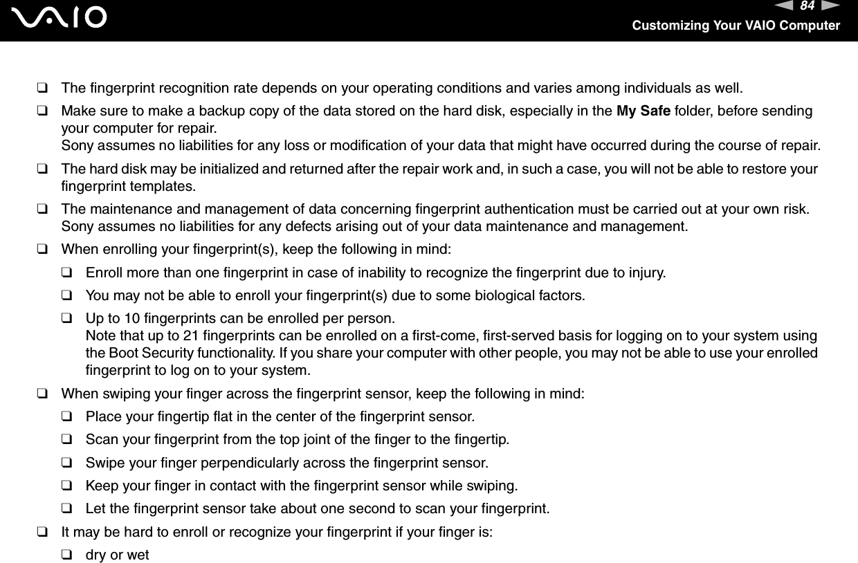 84nNCustomizing Your VAIO Computer❑The fingerprint recognition rate depends on your operating conditions and varies among individuals as well.❑Make sure to make a backup copy of the data stored on the hard disk, especially in the My Safe folder, before sending your computer for repair.Sony assumes no liabilities for any loss or modification of your data that might have occurred during the course of repair.❑The hard disk may be initialized and returned after the repair work and, in such a case, you will not be able to restore your fingerprint templates.❑The maintenance and management of data concerning fingerprint authentication must be carried out at your own risk.Sony assumes no liabilities for any defects arising out of your data maintenance and management.❑When enrolling your fingerprint(s), keep the following in mind:❑Enroll more than one fingerprint in case of inability to recognize the fingerprint due to injury.❑You may not be able to enroll your fingerprint(s) due to some biological factors.❑Up to 10 fingerprints can be enrolled per person.Note that up to 21 fingerprints can be enrolled on a first-come, first-served basis for logging on to your system using the Boot Security functionality. If you share your computer with other people, you may not be able to use your enrolled fingerprint to log on to your system.❑When swiping your finger across the fingerprint sensor, keep the following in mind:❑Place your fingertip flat in the center of the fingerprint sensor.❑Scan your fingerprint from the top joint of the finger to the fingertip.❑Swipe your finger perpendicularly across the fingerprint sensor.❑Keep your finger in contact with the fingerprint sensor while swiping.❑Let the fingerprint sensor take about one second to scan your fingerprint.❑It may be hard to enroll or recognize your fingerprint if your finger is:❑dry or wet