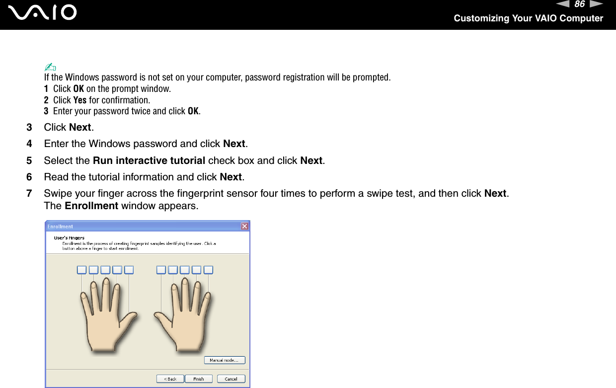 86nNCustomizing Your VAIO Computer✍If the Windows password is not set on your computer, password registration will be prompted.1  Click OK on the prompt window.2  Click Yes for confirmation.3  Enter your password twice and click OK.3Click Next.4Enter the Windows password and click Next.5Select the Run interactive tutorial check box and click Next.6Read the tutorial information and click Next.7Swipe your finger across the fingerprint sensor four times to perform a swipe test, and then click Next.The Enrollment window appears.