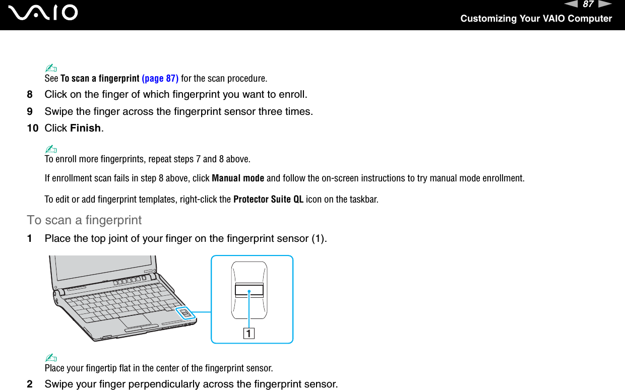 87nNCustomizing Your VAIO Computer✍See To scan a fingerprint (page 87) for the scan procedure.8Click on the finger of which fingerprint you want to enroll.9Swipe the finger across the fingerprint sensor three times.10 Click Finish.✍To enroll more fingerprints, repeat steps 7 and 8 above.If enrollment scan fails in step 8 above, click Manual mode and follow the on-screen instructions to try manual mode enrollment.To edit or add fingerprint templates, right-click the Protector Suite QL icon on the taskbar.To scan a fingerprint1Place the top joint of your finger on the fingerprint sensor (1).✍Place your fingertip flat in the center of the fingerprint sensor.2Swipe your finger perpendicularly across the fingerprint sensor.