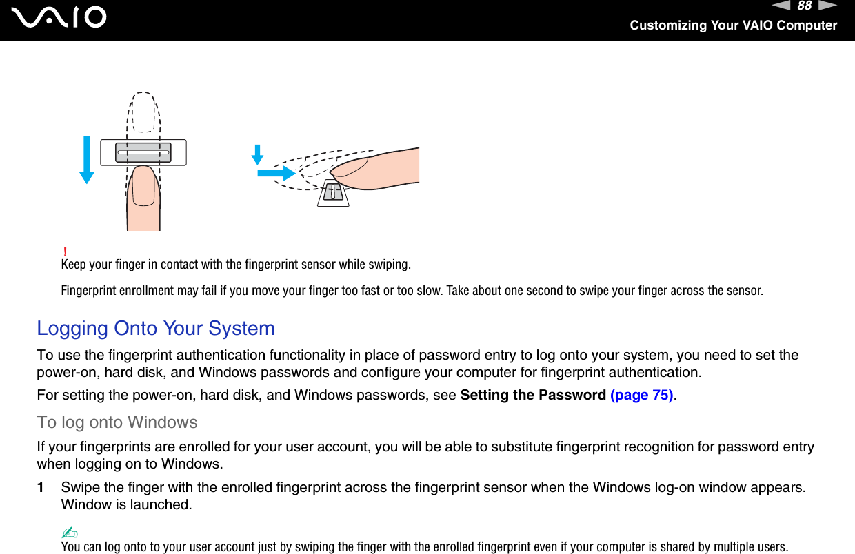 88nNCustomizing Your VAIO Computer!Keep your finger in contact with the fingerprint sensor while swiping.Fingerprint enrollment may fail if you move your finger too fast or too slow. Take about one second to swipe your finger across the sensor. Logging Onto Your SystemTo use the fingerprint authentication functionality in place of password entry to log onto your system, you need to set the power-on, hard disk, and Windows passwords and configure your computer for fingerprint authentication.For setting the power-on, hard disk, and Windows passwords, see Setting the Password (page 75).To log onto WindowsIf your fingerprints are enrolled for your user account, you will be able to substitute fingerprint recognition for password entry when logging on to Windows.1Swipe the finger with the enrolled fingerprint across the fingerprint sensor when the Windows log-on window appears.Window is launched.✍You can log onto to your user account just by swiping the finger with the enrolled fingerprint even if your computer is shared by multiple users.