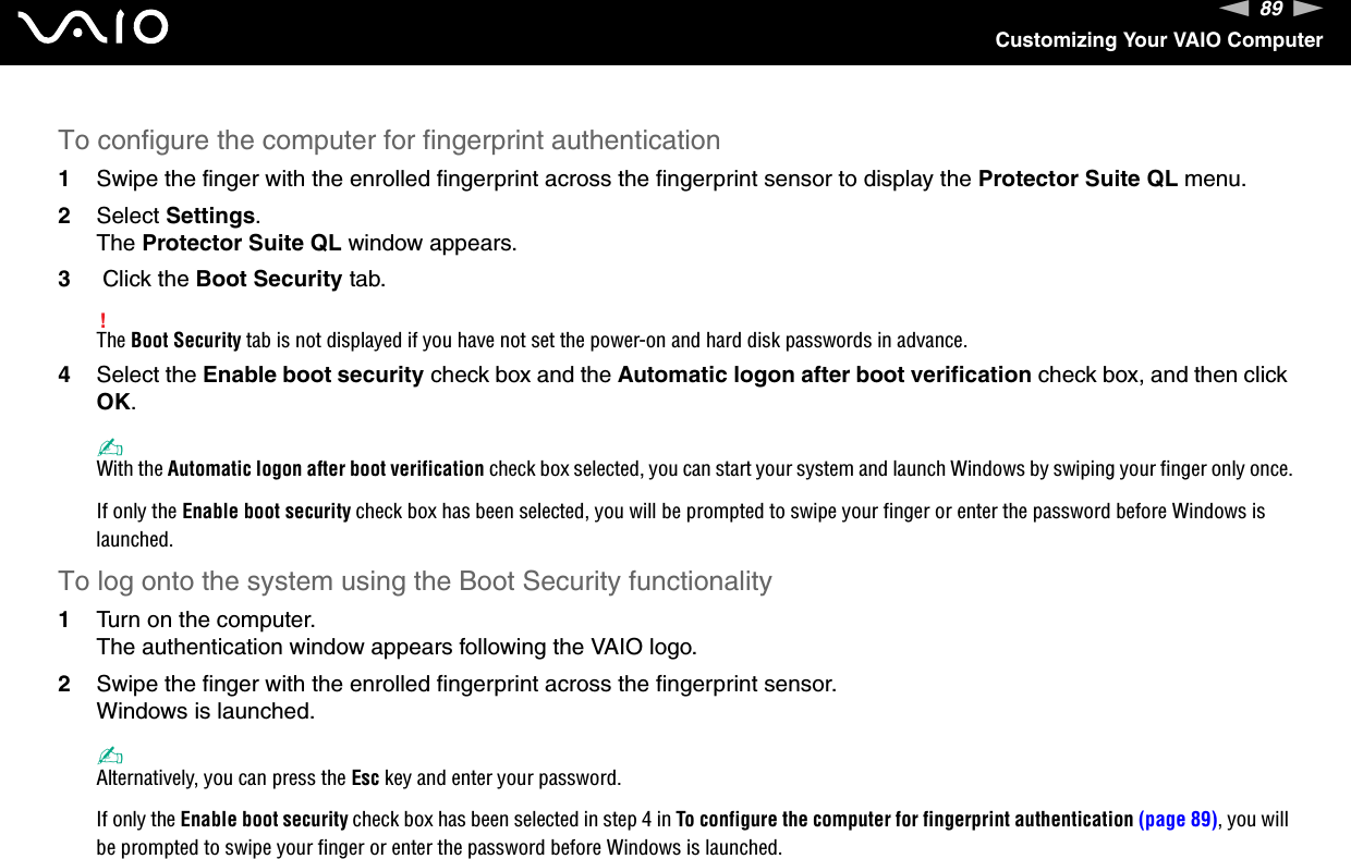 89nNCustomizing Your VAIO ComputerTo configure the computer for fingerprint authentication1Swipe the finger with the enrolled fingerprint across the fingerprint sensor to display the Protector Suite QL menu.2Select Settings.The Protector Suite QL window appears.3 Click the Boot Security tab.!The Boot Security tab is not displayed if you have not set the power-on and hard disk passwords in advance.4Select the Enable boot security check box and the Automatic logon after boot verification check box, and then click OK.✍With the Automatic logon after boot verification check box selected, you can start your system and launch Windows by swiping your finger only once.If only the Enable boot security check box has been selected, you will be prompted to swipe your finger or enter the password before Windows is launched.To log onto the system using the Boot Security functionality1Turn on the computer.The authentication window appears following the VAIO logo.2Swipe the finger with the enrolled fingerprint across the fingerprint sensor.Windows is launched.✍Alternatively, you can press the Esc key and enter your password.If only the Enable boot security check box has been selected in step 4 in To configure the computer for fingerprint authentication (page 89), you will be prompted to swipe your finger or enter the password before Windows is launched.