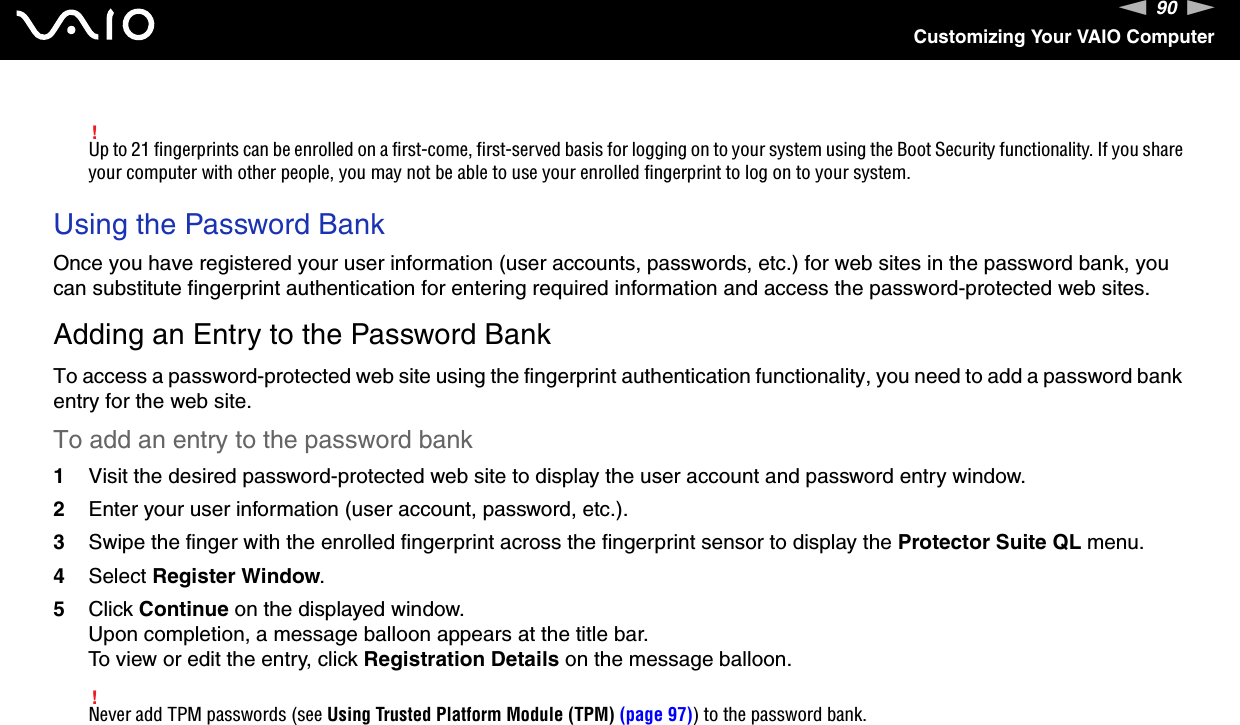 90nNCustomizing Your VAIO Computer!Up to 21 fingerprints can be enrolled on a first-come, first-served basis for logging on to your system using the Boot Security functionality. If you share your computer with other people, you may not be able to use your enrolled fingerprint to log on to your system. Using the Password BankOnce you have registered your user information (user accounts, passwords, etc.) for web sites in the password bank, you can substitute fingerprint authentication for entering required information and access the password-protected web sites.Adding an Entry to the Password BankTo access a password-protected web site using the fingerprint authentication functionality, you need to add a password bank entry for the web site.To add an entry to the password bank1Visit the desired password-protected web site to display the user account and password entry window.2Enter your user information (user account, password, etc.).3Swipe the finger with the enrolled fingerprint across the fingerprint sensor to display the Protector Suite QL menu.4Select Register Window.5Click Continue on the displayed window.Upon completion, a message balloon appears at the title bar.To view or edit the entry, click Registration Details on the message balloon.!Never add TPM passwords (see Using Trusted Platform Module (TPM) (page 97)) to the password bank.