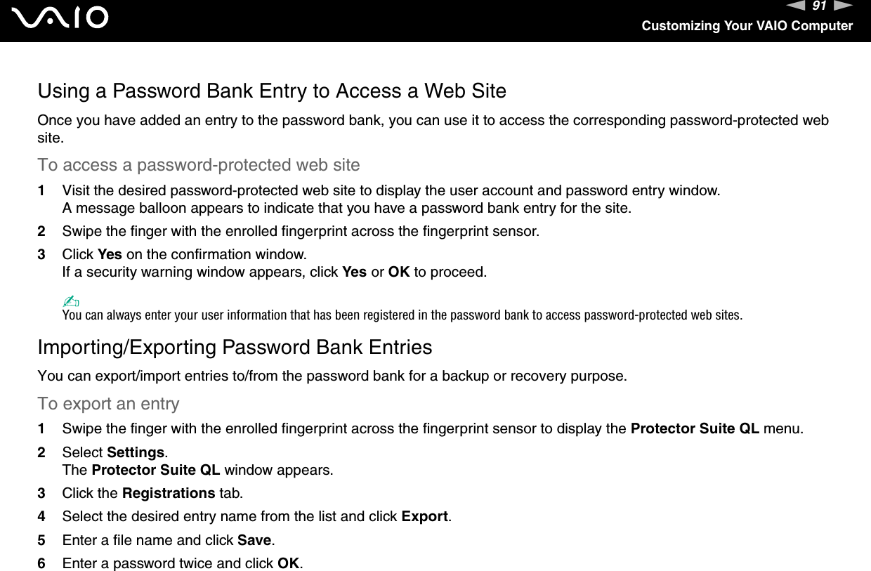 91nNCustomizing Your VAIO ComputerUsing a Password Bank Entry to Access a Web SiteOnce you have added an entry to the password bank, you can use it to access the corresponding password-protected web site.To access a password-protected web site1Visit the desired password-protected web site to display the user account and password entry window.A message balloon appears to indicate that you have a password bank entry for the site.2Swipe the finger with the enrolled fingerprint across the fingerprint sensor.3Click Yes on the confirmation window.If a security warning window appears, click Yes or OK to proceed.✍You can always enter your user information that has been registered in the password bank to access password-protected web sites.Importing/Exporting Password Bank EntriesYou can export/import entries to/from the password bank for a backup or recovery purpose.To export an entry1Swipe the finger with the enrolled fingerprint across the fingerprint sensor to display the Protector Suite QL menu.2Select Settings.The Protector Suite QL window appears.3Click the Registrations tab.4Select the desired entry name from the list and click Export.5Enter a file name and click Save.6Enter a password twice and click OK.