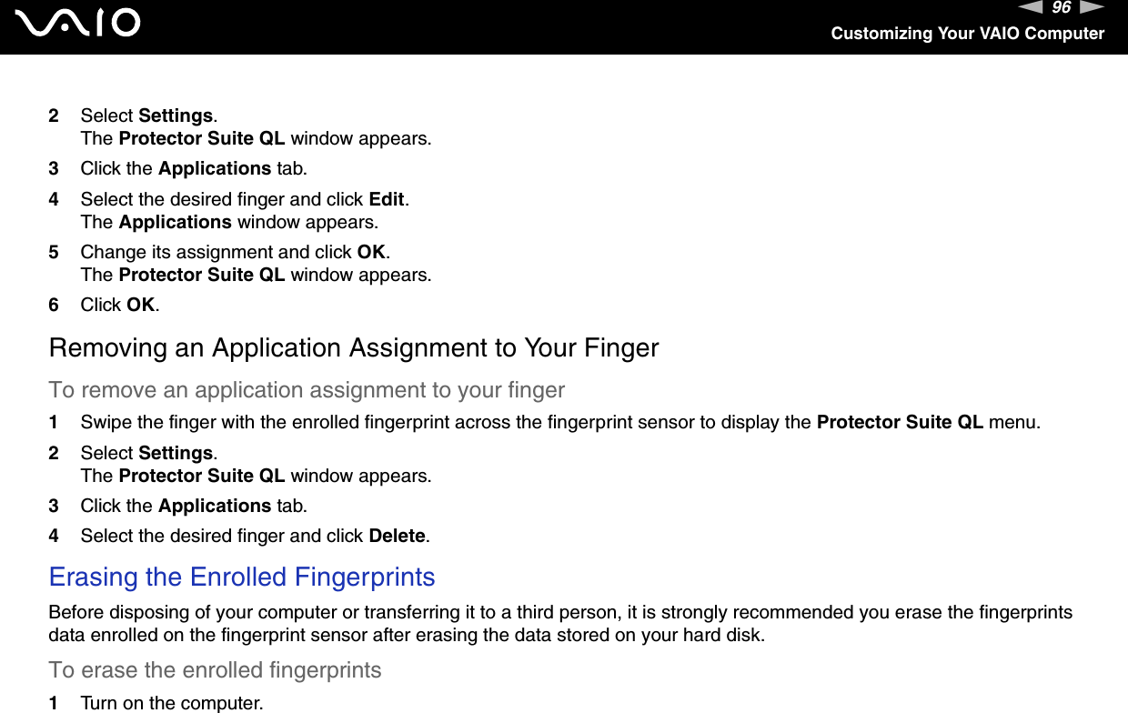 96nNCustomizing Your VAIO Computer2Select Settings.The Protector Suite QL window appears.3Click the Applications tab.4Select the desired finger and click Edit.The Applications window appears.5Change its assignment and click OK.The Protector Suite QL window appears.6Click OK.Removing an Application Assignment to Your FingerTo remove an application assignment to your finger1Swipe the finger with the enrolled fingerprint across the fingerprint sensor to display the Protector Suite QL menu.2Select Settings.The Protector Suite QL window appears.3Click the Applications tab.4Select the desired finger and click Delete.Erasing the Enrolled Fingerprints Before disposing of your computer or transferring it to a third person, it is strongly recommended you erase the fingerprints data enrolled on the fingerprint sensor after erasing the data stored on your hard disk.To erase the enrolled fingerprints 1Turn on the computer.