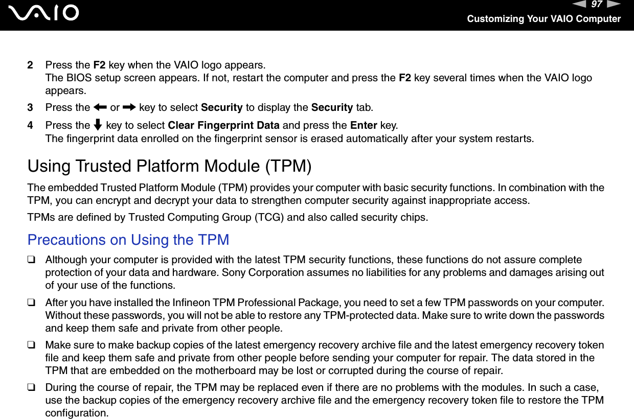 97nNCustomizing Your VAIO Computer2Press the F2 key when the VAIO logo appears.The BIOS setup screen appears. If not, restart the computer and press the F2 key several times when the VAIO logo appears.3Press the &lt; or , key to select Security to display the Security tab.4Press the m key to select Clear Fingerprint Data and press the Enter key.The fingerprint data enrolled on the fingerprint sensor is erased automatically after your system restarts.  Using Trusted Platform Module (TPM)The embedded Trusted Platform Module (TPM) provides your computer with basic security functions. In combination with the TPM, you can encrypt and decrypt your data to strengthen computer security against inappropriate access.TPMs are defined by Trusted Computing Group (TCG) and also called security chips.Precautions on Using the TPM❑Although your computer is provided with the latest TPM security functions, these functions do not assure complete protection of your data and hardware. Sony Corporation assumes no liabilities for any problems and damages arising out of your use of the functions.❑After you have installed the Infineon TPM Professional Package, you need to set a few TPM passwords on your computer. Without these passwords, you will not be able to restore any TPM-protected data. Make sure to write down the passwords and keep them safe and private from other people.❑Make sure to make backup copies of the latest emergency recovery archive file and the latest emergency recovery token file and keep them safe and private from other people before sending your computer for repair. The data stored in the TPM that are embedded on the motherboard may be lost or corrupted during the course of repair.❑During the course of repair, the TPM may be replaced even if there are no problems with the modules. In such a case, use the backup copies of the emergency recovery archive file and the emergency recovery token file to restore the TPM configuration.