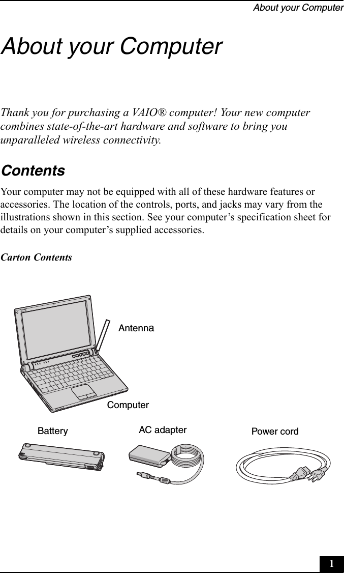 About your Computer1About your ComputerThank you for purchasing a VAIO® computer! Your new computer combines state-of-the-art hardware and software to bring you unparalleled wireless connectivity.ContentsYour computer may not be equipped with all of these hardware features or accessories. The location of the controls, ports, and jacks may vary from the illustrations shown in this section. See your computer’s specification sheet for details on your computer’s supplied accessories.Carton Contents   AntennaComputerBattery AC adapter Power cord