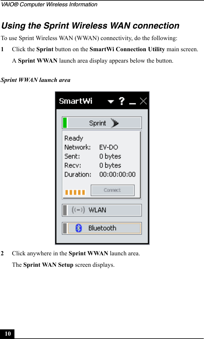 VAIO® Computer Wireless Information10Using the Sprint Wireless WAN connectionTo use Sprint Wireless WAN (WWAN) connectivity, do the following:1Click the Sprint button on the SmartWi Connection Utility main screen.A Sprint WWAN launch area display appears below the button.2Click anywhere in the Sprint WWAN launch area.The Sprint WAN Setup screen displays.Sprint WWAN launch area
