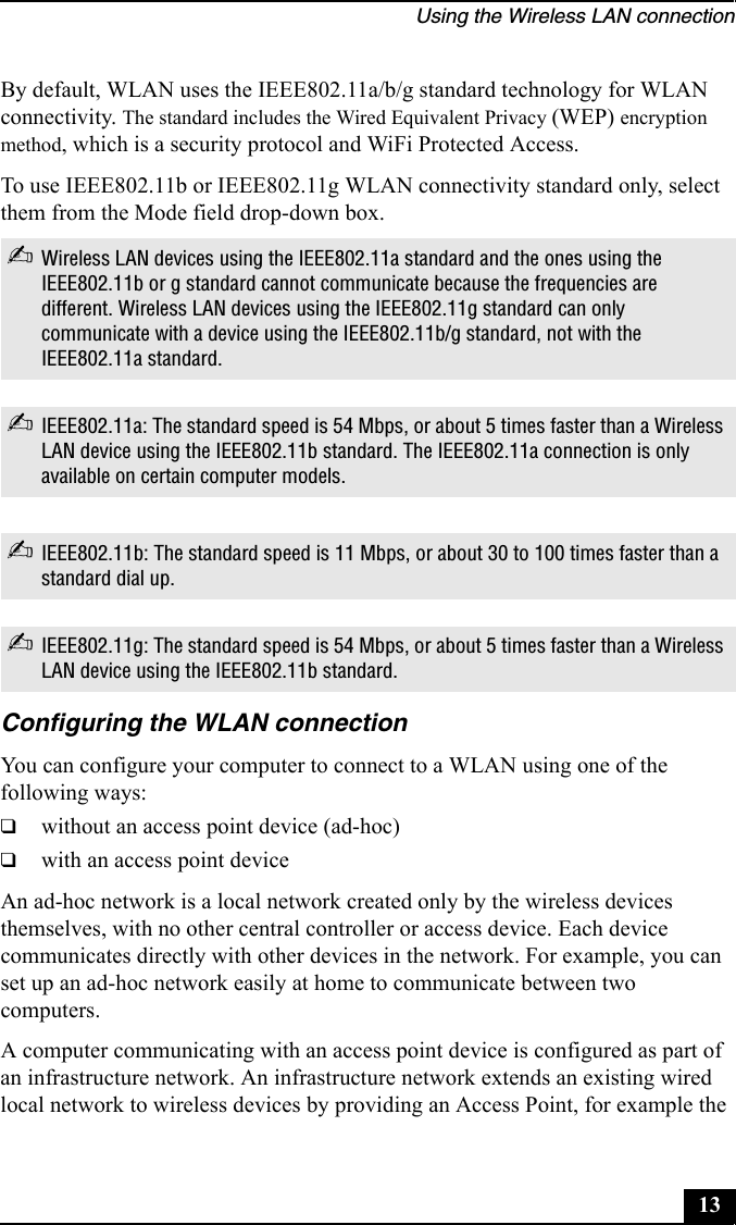 Using the Wireless LAN connection13By default, WLAN uses the IEEE802.11a/b/g standard technology for WLAN connectivity. The standard includes the Wired Equivalent Privacy (WEP) encryption method, which is a security protocol and WiFi Protected Access.To use IEEE802.11b or IEEE802.11g WLAN connectivity standard only, select them from the Mode field drop-down box.Configuring the WLAN connectionYou can configure your computer to connect to a WLAN using one of the following ways:❑without an access point device (ad-hoc)❑with an access point deviceAn ad-hoc network is a local network created only by the wireless devices themselves, with no other central controller or access device. Each device communicates directly with other devices in the network. For example, you can set up an ad-hoc network easily at home to communicate between two computers.A computer communicating with an access point device is configured as part of an infrastructure network. An infrastructure network extends an existing wired local network to wireless devices by providing an Access Point, for example the ✍Wireless LAN devices using the IEEE802.11a standard and the ones using the IEEE802.11b or g standard cannot communicate because the frequencies are different. Wireless LAN devices using the IEEE802.11g standard can only communicate with a device using the IEEE802.11b/g standard, not with the IEEE802.11a standard.✍IEEE802.11a: The standard speed is 54 Mbps, or about 5 times faster than a Wireless LAN device using the IEEE802.11b standard. The IEEE802.11a connection is only available on certain computer models.✍IEEE802.11b: The standard speed is 11 Mbps, or about 30 to 100 times faster than a standard dial up.✍IEEE802.11g: The standard speed is 54 Mbps, or about 5 times faster than a Wireless LAN device using the IEEE802.11b standard.