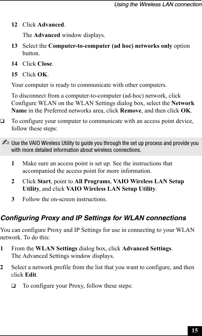 Using the Wireless LAN connection1512 Click Advanced.The Advanced window displays.13 Select the Computer-to-computer (ad hoc) networks only option button.14 Click Close.15 Click OK.Your computer is ready to communicate with other computers.To disconnect from a computer-to-computer (ad-hoc) network, click Configure WLAN on the WLAN Settings dialog box, select the Network Name in the Preferred networks area, click Remove, and then click OK.❑To configure your computer to communicate with an access point device, follow these steps:1Make sure an access point is set up. See the instructions that accompanied the access point for more information.2Click Start, point to All Programs, VAIO Wireless LAN Setup Utility, and click VAIO Wireless LAN Setup Utility.3Follow the on-screen instructions.Configuring Proxy and IP Settings for WLAN connectionsYou can configure Proxy and IP Settings for use in connecting to your WLAN network. To do this:1From the WLAN Settings dialog box, click Advanced Settings.The Advanced Settings window displays.2Select a network profile from the list that you want to configure, and then click Edit.❑To configure your Proxy, follow these steps:✍Use the VAIO Wireless Utility to guide you through the set up process and provide you with more detailed information about wireless connections.