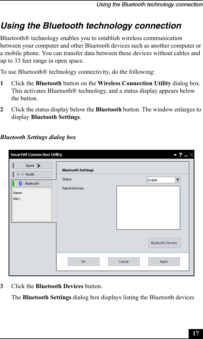 Using the Bluetooth technology connection17Using the Bluetooth technology connectionBluetooth® technology enables you to establish wireless communication between your computer and other Bluetooth devices such as another computer or a mobile phone. You can transfer data between these devices without cables and up to 33 feet range in open space. To use Bluetooth® technology connectivity, do the following:1Click the Bluetooth button on the Wireless Connection Utility dialog box. This activates Bluetooth® technology, and a status display appears below the button.2Click the status display below the Bluetooth button. The window enlarges to display Bluetooth Settings. 3Click the Bluetooth Devices button.The Bluetooth Settings dialog box displays listing the Bluetooth devices Bluetooth Settings dialog box