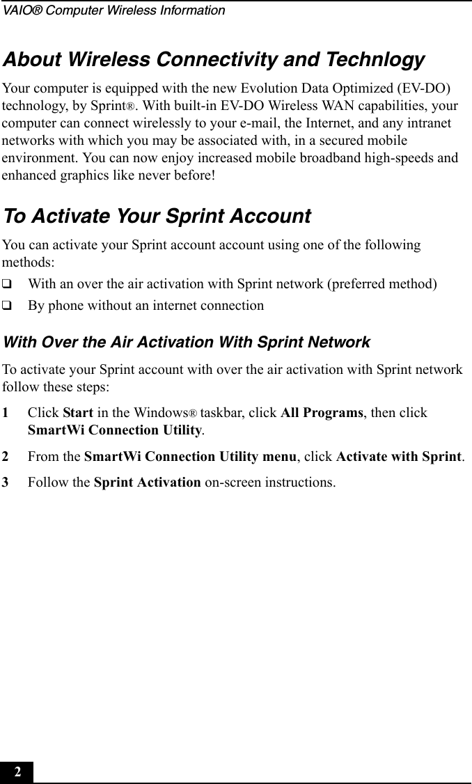 VAIO® Computer Wireless Information2About Wireless Connectivity and TechnlogyYour computer is equipped with the new Evolution Data Optimized (EV-DO) technology, by Sprint®. With built-in EV-DO Wireless WAN capabilities, your computer can connect wirelessly to your e-mail, the Internet, and any intranet networks with which you may be associated with, in a secured mobile environment. You can now enjoy increased mobile broadband high-speeds and enhanced graphics like never before!To Activate Your Sprint AccountYou can activate your Sprint account account using one of the following methods:❑With an over the air activation with Sprint network (preferred method)❑By phone without an internet connectionWith Over the Air Activation With Sprint NetworkTo activate your Sprint account with over the air activation with Sprint network follow these steps:1Click Start in the Windows® taskbar, click All Programs, then click SmartWi Connection Utility.2From the SmartWi Connection Utility menu, click Activate with Sprint.3Follow the Sprint Activation on-screen instructions.
