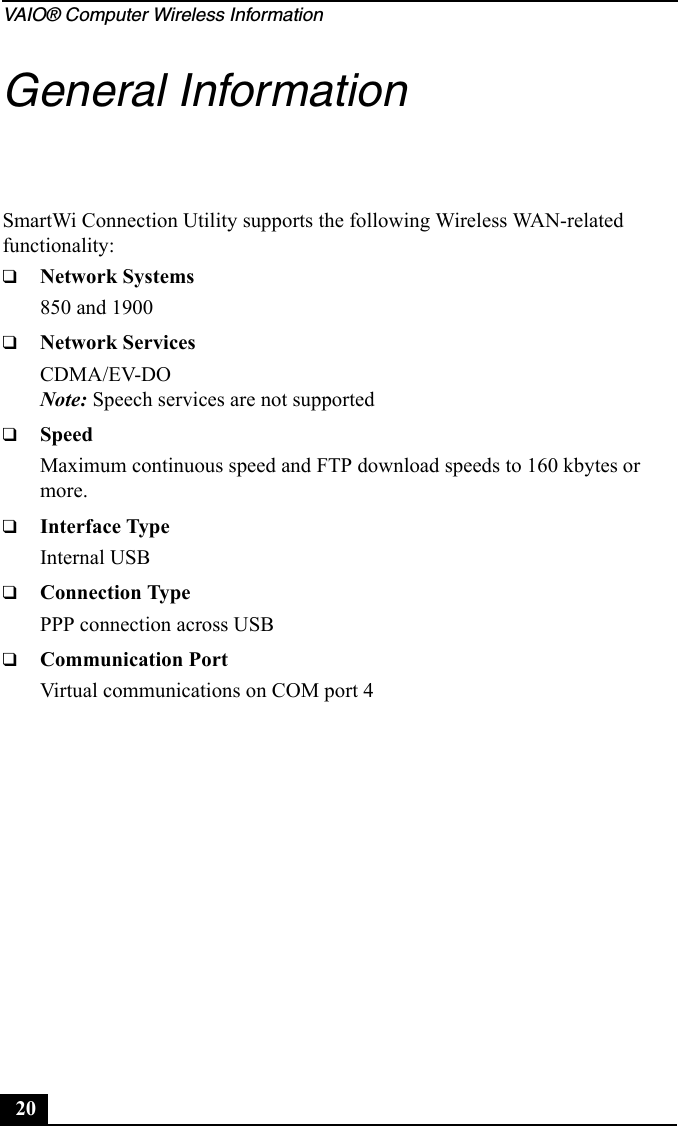 VAIO® Computer Wireless Information20General InformationSmartWi Connection Utility supports the following Wireless WAN-related functionality:❑Network Systems850 and 1900❑Network ServicesCDMA/EV-DONote: Speech services are not supported❑SpeedMaximum continuous speed and FTP download speeds to 160 kbytes or more.❑Interface TypeInternal USB ❑Connection TypePPP connection across USB❑Communication PortVirtual communications on COM port 4