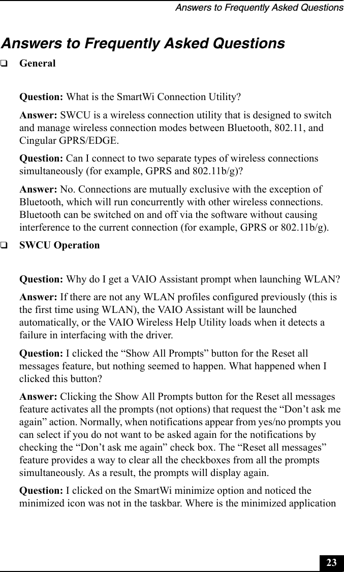 Answers to Frequently Asked Questions23Answers to Frequently Asked Questions❑GeneralQuestion: What is the SmartWi Connection Utility?Answer: SWCU is a wireless connection utility that is designed to switch and manage wireless connection modes between Bluetooth, 802.11, and Cingular GPRS/EDGE.Question: Can I connect to two separate types of wireless connections simultaneously (for example, GPRS and 802.11b/g)?Answer: No. Connections are mutually exclusive with the exception of Bluetooth, which will run concurrently with other wireless connections. Bluetooth can be switched on and off via the software without causing interference to the current connection (for example, GPRS or 802.11b/g). ❑SWCU OperationQuestion: Why do I get a VAIO Assistant prompt when launching WLAN?Answer: If there are not any WLAN profiles configured previously (this is the first time using WLAN), the VAIO Assistant will be launched automatically, or the VAIO Wireless Help Utility loads when it detects a failure in interfacing with the driver. Question: I clicked the “Show All Prompts” button for the Reset all messages feature, but nothing seemed to happen. What happened when I clicked this button?Answer: Clicking the Show All Prompts button for the Reset all messages feature activates all the prompts (not options) that request the “Don’t ask me again” action. Normally, when notifications appear from yes/no prompts you can select if you do not want to be asked again for the notifications by checking the “Don’t ask me again” check box. The “Reset all messages” feature provides a way to clear all the checkboxes from all the prompts simultaneously. As a result, the prompts will display again.Question: I clicked on the SmartWi minimize option and noticed the minimized icon was not in the taskbar. Where is the minimized application 