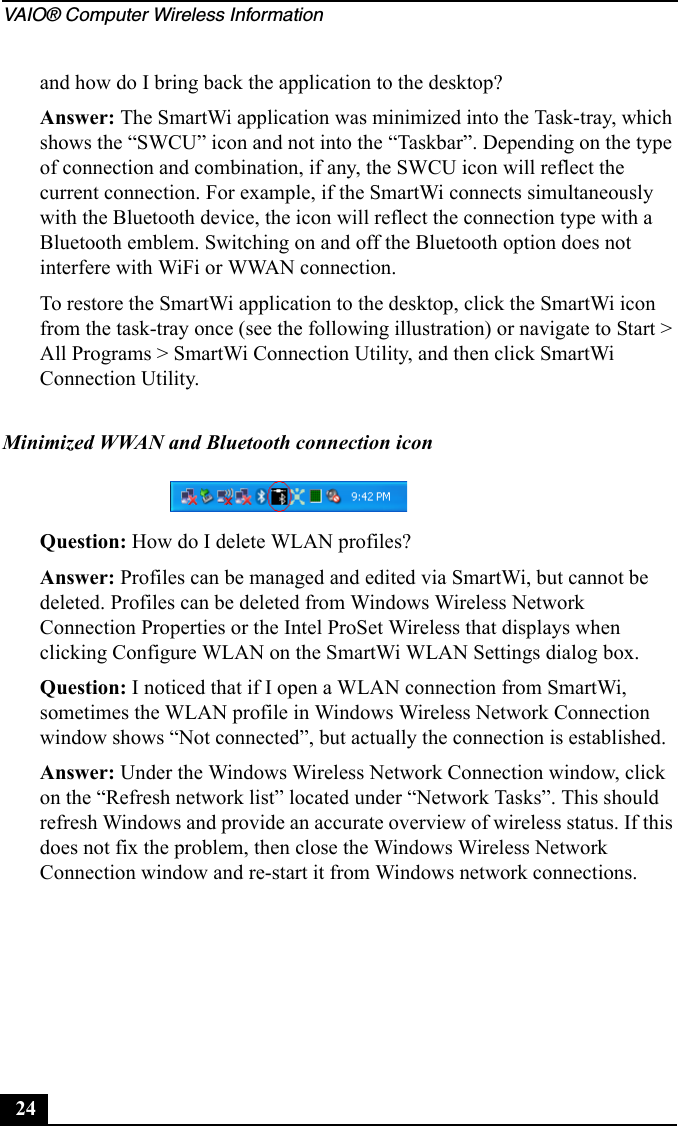 VAIO® Computer Wireless Information24and how do I bring back the application to the desktop?Answer: The SmartWi application was minimized into the Task-tray, which shows the “SWCU” icon and not into the “Taskbar”. Depending on the type of connection and combination, if any, the SWCU icon will reflect the current connection. For example, if the SmartWi connects simultaneously with the Bluetooth device, the icon will reflect the connection type with a Bluetooth emblem. Switching on and off the Bluetooth option does not interfere with WiFi or WWAN connection.To restore the SmartWi application to the desktop, click the SmartWi icon from the task-tray once (see the following illustration) or navigate to Start &gt; All Programs &gt; SmartWi Connection Utility, and then click SmartWi Connection Utility.Question: How do I delete WLAN profiles?Answer: Profiles can be managed and edited via SmartWi, but cannot be deleted. Profiles can be deleted from Windows Wireless Network Connection Properties or the Intel ProSet Wireless that displays when clicking Configure WLAN on the SmartWi WLAN Settings dialog box.Question: I noticed that if I open a WLAN connection from SmartWi, sometimes the WLAN profile in Windows Wireless Network Connection window shows “Not connected”, but actually the connection is established. Answer: Under the Windows Wireless Network Connection window, click on the “Refresh network list” located under “Network Tasks”. This should refresh Windows and provide an accurate overview of wireless status. If this does not fix the problem, then close the Windows Wireless Network Connection window and re-start it from Windows network connections.Minimized WWAN and Bluetooth connection icon