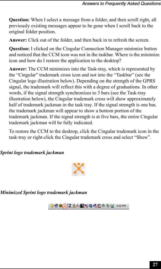 Answers to Frequently Asked Questions27Question: When I select a message from a folder, and then scroll right, all previously existing messages appear to be gone when I scroll back to the original folder position.Answer: Click out of the folder, and then back in to refresh the screen.Question: I clicked on the Cingular Connection Manager minimize button and noticed that the CCM icon was not in the taskbar. Where is the minimize icon and how do I restore the application to the desktop?Answer: The CCM minimizes into the Task-tray, which is represented by the “Cingular” trademark cross icon and not into the “Taskbar” (see the Cingular logo illustration below). Depending on the strength of the GPRS signal, the trademark will reflect this with a degree of graduations. In other words, if the signal strength synchronizes to 3 bars (see the Task-tray illustration below), the Cingular trademark cross will show approximately half of trademark jackman in the task tray. If the signal strength is one bar, the trademark jackman will appear to show a bottom portion of the trademark jackman. If the signal strength is at five bars, the entire Cingular trademark jackman will be fully indicated.To restore the CCM to the desktop, click the Cingular trademark icon in the task-tray or right-click the Cingular trademark cross and select “Show”.Sprint logo trademark jackmanMinimized Sprint logo trademark jackman