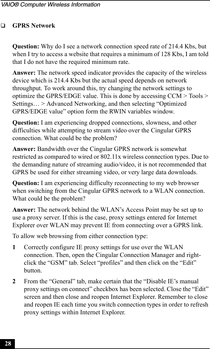 VAIO® Computer Wireless Information28❑GPRS NetworkQuestion: Why do I see a network connection speed rate of 214.4 Kbs, but when I try to access a website that requires a minimum of 128 Kbs, I am told that I do not have the required minimum rate.Answer: The network speed indicator provides the capacity of the wireless device which is 214.4 Kbs but the actual speed depends on network throughput. To work around this, try changing the network settings to optimize the GPRS/EDGE value. This is done by accessing CCM &gt; Tools &gt; Settings… &gt; Advanced Networking, and then selecting “Optimized GPRS/EDGE value” option form the RWIN variables window.Question: I am experiencing dropped connections, slowness, and other difficulties while attempting to stream video over the Cingular GPRS connection. What could be the problem?Answer: Bandwidth over the Cingular GPRS network is somewhat restricted as compared to wired or 802.11x wireless connection types. Due to the demanding nature of streaming audio/video, it is not recommended that GPRS be used for either streaming video, or very large data downloads.Question: I am experiencing difficulty reconnecting to my web browser when switching from the Cingular GPRS network to a WLAN connection. What could be the problem?Answer: The network behind the WLAN’s Access Point may be set up to use a proxy server. If this is the case, proxy settings entered for Internet Explorer over WLAN may prevent IE from connecting over a GPRS link.To allow web browsing from either connection type:1Correctly configure IE proxy settings for use over the WLAN connection. Then, open the Cingular Connection Manager and right-click the “GSM” tab. Select “profiles” and then click on the “Edit” button.2From the “General” tab, make certain that the “Disable IE’s manual proxy settings on connect” checkbox has been selected. Close the “Edit” screen and then close and reopen Internet Explorer. Remember to close and reopen IE each time you switch connection types in order to refresh proxy settings within Internet Explorer.