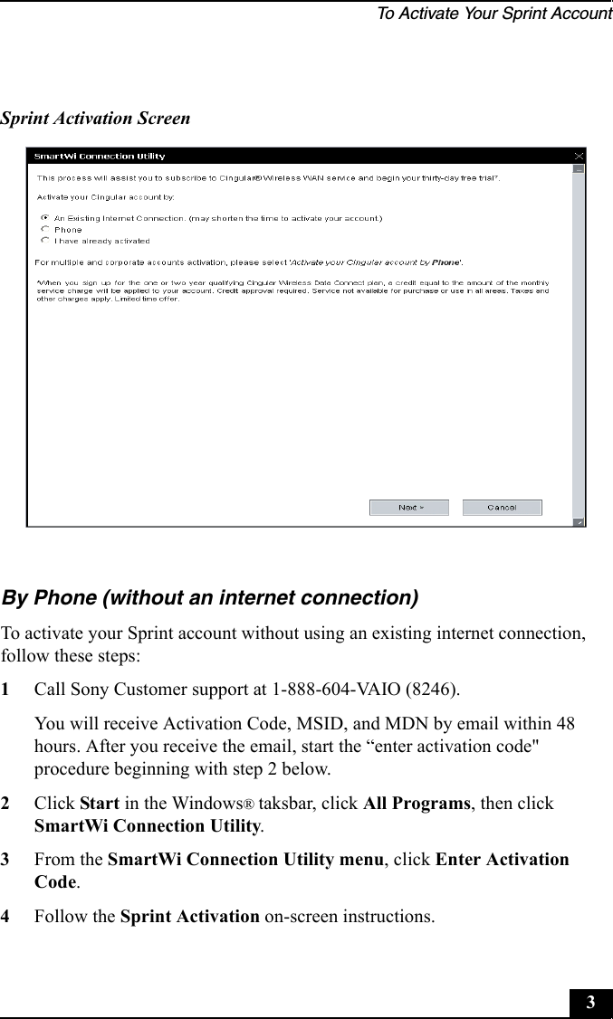To Activate Your Sprint Account3By Phone (without an internet connection)To activate your Sprint account without using an existing internet connection, follow these steps:1Call Sony Customer support at 1-888-604-VAIO (8246). You will receive Activation Code, MSID, and MDN by email within 48 hours. After you receive the email, start the “enter activation code&quot; procedure beginning with step 2 below.2Click Start in the Windows® taksbar, click All Programs, then click SmartWi Connection Utility.3From the SmartWi Connection Utility menu, click Enter Activation Code.4Follow the Sprint Activation on-screen instructions.Sprint Activation Screen