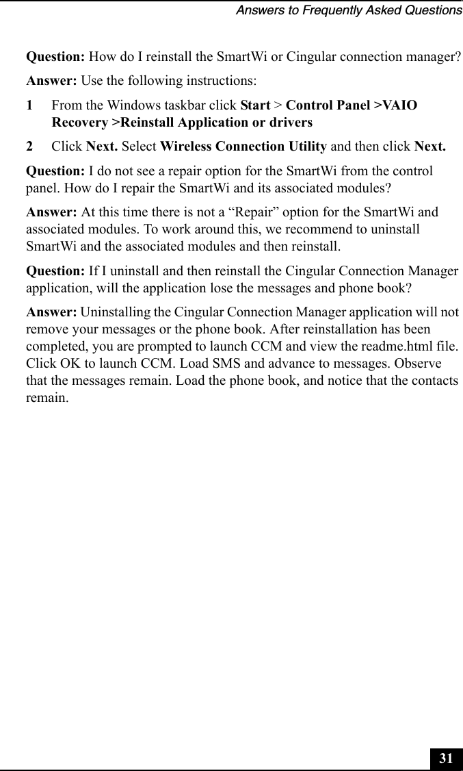 Answers to Frequently Asked Questions31Question: How do I reinstall the SmartWi or Cingular connection manager?Answer: Use the following instructions:1From the Windows taskbar click Start &gt; Control Panel &gt;VAIO Recovery &gt;Reinstall Application or drivers2Click Next. Select Wireless Connection Utility and then click Next.Question: I do not see a repair option for the SmartWi from the control panel. How do I repair the SmartWi and its associated modules?Answer: At this time there is not a “Repair” option for the SmartWi and associated modules. To work around this, we recommend to uninstall SmartWi and the associated modules and then reinstall.Question: If I uninstall and then reinstall the Cingular Connection Manager application, will the application lose the messages and phone book?Answer: Uninstalling the Cingular Connection Manager application will not remove your messages or the phone book. After reinstallation has been completed, you are prompted to launch CCM and view the readme.html file. Click OK to launch CCM. Load SMS and advance to messages. Observe that the messages remain. Load the phone book, and notice that the contacts remain.