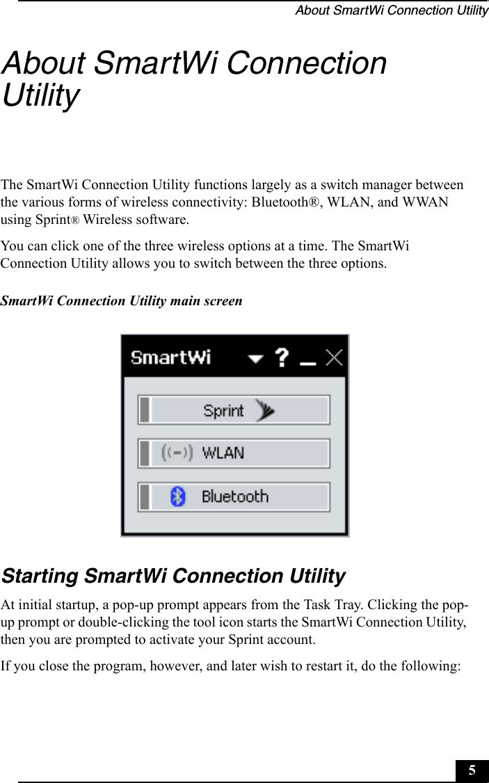 About SmartWi Connection Utility5About SmartWi Connection UtilityThe SmartWi Connection Utility functions largely as a switch manager between the various forms of wireless connectivity: Bluetooth®, WLAN, and WWAN using Sprint® Wireless software.You can click one of the three wireless options at a time. The SmartWi Connection Utility allows you to switch between the three options.Starting SmartWi Connection UtilityAt initial startup, a pop-up prompt appears from the Task Tray. Clicking the pop-up prompt or double-clicking the tool icon starts the SmartWi Connection Utility, then you are prompted to activate your Sprint account.If you close the program, however, and later wish to restart it, do the following:SmartWi Connection Utility main screen