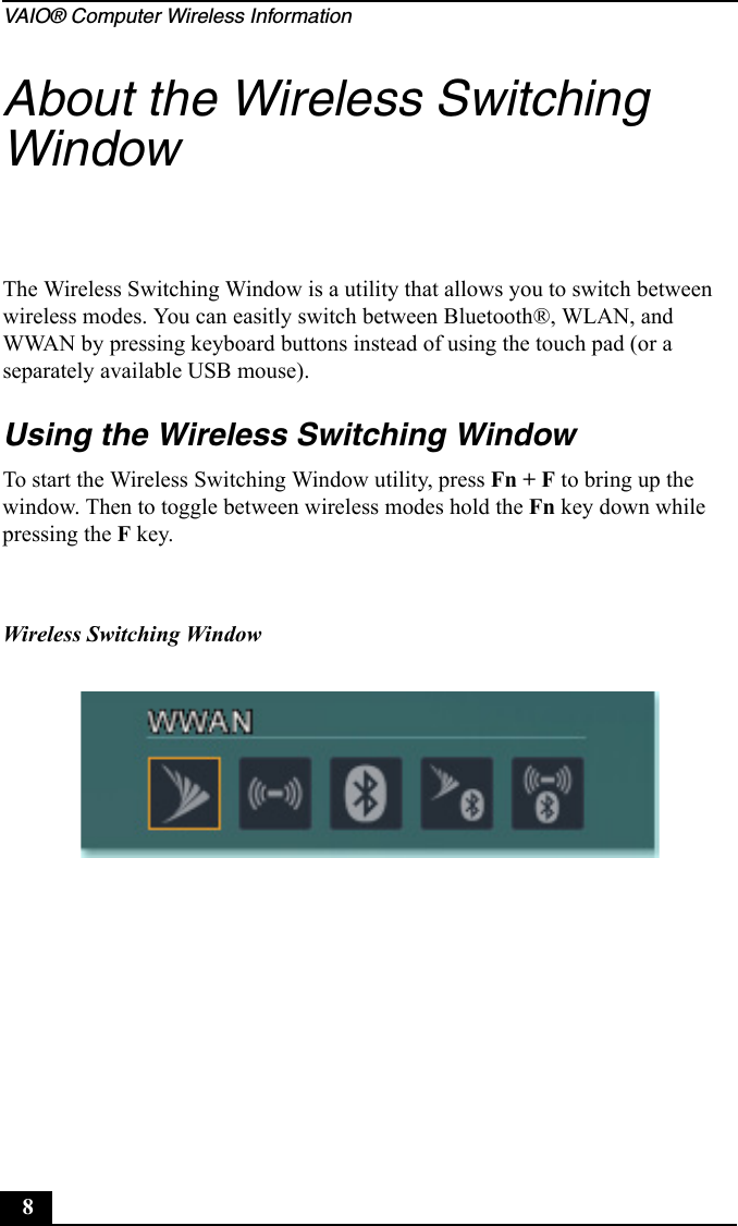 VAIO® Computer Wireless Information8About the Wireless Switching WindowThe Wireless Switching Window is a utility that allows you to switch between wireless modes. You can easitly switch between Bluetooth®, WLAN, and WWAN by pressing keyboard buttons instead of using the touch pad (or a separately available USB mouse).Using the Wireless Switching WindowTo start the Wireless Switching Window utility, press Fn + F to bring up the window. Then to toggle between wireless modes hold the Fn key down while pressing the F key.Wireless Switching Window
