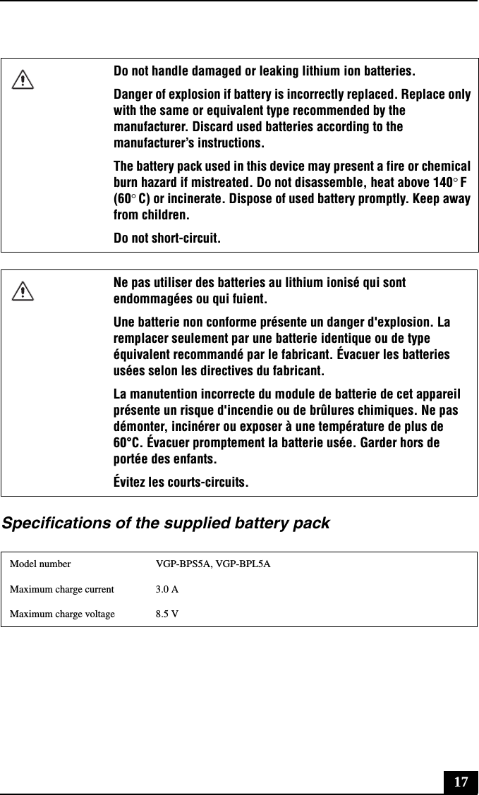 17Specifications of the supplied battery packDo not handle damaged or leaking lithium ion batteries.Danger of explosion if battery is incorrectly replaced. Replace only with the same or equivalent type recommended by the manufacturer. Discard used batteries according to the manufacturer’s instructions.The battery pack used in this device may present a fire or chemical burn hazard if mistreated. Do not disassemble, heat above 140°F (60°C) or incinerate. Dispose of used battery promptly. Keep away from children.Do not short-circuit.Ne pas utiliser des batteries au lithium ionisé qui sont endommagées ou qui fuient.Une batterie non conforme présente un danger d&apos;explosion. La remplacer seulement par une batterie identique ou de type équivalent recommandé par le fabricant. Évacuer les batteries usées selon les directives du fabricant.La manutention incorrecte du module de batterie de cet appareil présente un risque d&apos;incendie ou de brûlures chimiques. Ne pas démonter, incinérer ou exposer à une température de plus de 60°C. Évacuer promptement la batterie usée. Garder hors de portée des enfants.Évitez les courts-circuits.Model number VGP-BPS5A, VGP-BPL5AMaximum charge current 3.0 AMaximum charge voltage 8.5 V