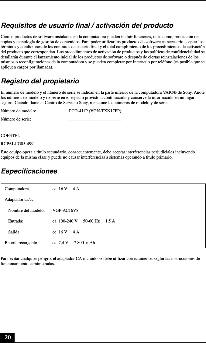 20Requisitos de usuario final / activación del productoCiertos productos de software instalados en la computadora pueden incluir funciones, tales como, protección de copias y tecnología de gestión de contenidos. Para poder utilizar los productos de software es necesario aceptar los términos y condiciones de los contratos de usuario final y el total cumplimiento de los procedimientos de activación del producto que correspondan. Los procedimientos de activación de productos y las políticas de confidencialidad se detallarán durante el lanzamiento inicial de los productos de software o después de ciertas reinstalaciones de los mismos o reconfiguraciones de la computadora y se pueden completar por Internet o por teléfono (es posible que se apliquen cargos por llamada).Registro del propietarioEl número de modelo y el número de serie se indican en la parte inferior de la computadora VAIO® de Sony. Anote los números de modelo y de serie en el espacio provisto a continuación y conserve la información en un lugar seguro. Cuando llame al Centro de Servicio Sony, mencione los números de modelo y de serie.Número de modelo: PCG-4J1P (VGN-TXN17FP)Número de serie: ________________________COFETELRCPALUG05-499Este equipo opera a titulo secundario, consecuentemente, debe aceptar interferencias perjudiciales incluyendo equipos de la misma clase y puede no causar interferencias a sistemas operando a titulo primario.EspecificacionesPara evitar cualquier peligro, el adaptador CA incluido se debe utilizar correctamente, según las instrucciones de funcionamiento suministradas.Computadora cc  16 V  4 AAdaptador ca/ccNombre del modelo: VGP-AC16V8Entrada: ca  100-240 V 50-60 Hz  1,5 ASalida: cc  16 V  4 ABatería recargable cc  7,4 V  7 800  mAh