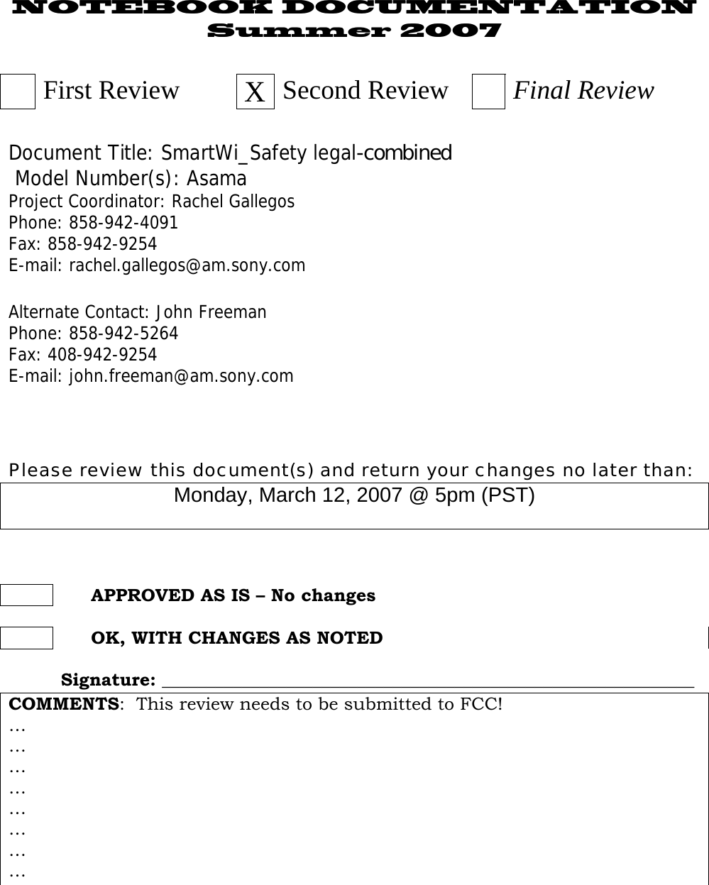 NOTEBOOK DOCUMENTATION Summer 2007   First Review  XSecond Review   Final Review  Document Title: SmartWi_Safety legal-combined   Model Number(s): Asama Project Coordinator: Rachel Gallegos Phone: 858-942-4091 Fax: 858-942-9254 E-mail: rachel.gallegos@am.sony.com  Alternate Contact: John Freeman Phone: 858-942-5264 Fax: 408-942-9254 E-mail: john.freeman@am.sony.com    Please review this document(s) and return your changes no later than: Monday, March 12, 2007 @ 5pm (PST)         APPROVED AS IS – No changes         OK, WITH CHANGES AS NOTED   Signature: ____________________________________________________________ COMMENTS:  This review needs to be submitted to FCC!… … … … … … … …    