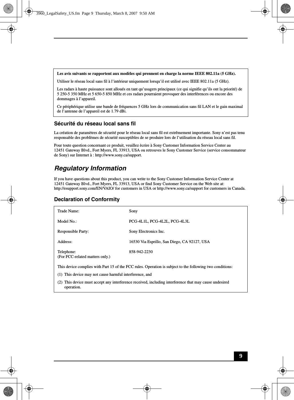 9Sécurité du réseau local sans filLa création de paramètres de sécurité pour le réseau local sans fil est extrêmement importante. Sony n’est pas tenu responsable des problèmes de sécurité susceptibles de se produire lors de l’utilisation du réseau local sans fil.Pour toute question concernant ce produit, veuillez ècrire à Sony Customer Information Service Center au12451 Gateway Blvd., Fort Myers, FL 33913, USA ou retrouves le Sony Customer Service (service consommateur de Sony) sur Internet à : http://www.sony.ca/support.Regulatory InformationIf you have questions about this product, you can write to the Sony Customer Information Service Center at12451 Gateway Blvd., Fort Myers, FL 33913, USA or find Sony Customer Service on the Web site at: http://esupport.sony.com/EN/VAIO/ for customers in USA or http://www.sony.ca/support for customers in Canada.Declaration of Conformity Les avis suivants se rapportent aux modèles qui prennent en charge la norme IEEE 802.11a (5 GHz).Utiliser le réseau local sans fil à l’intérieur uniquement lorsqu’il est utilisé avec IEEE 802.11a (5 GHz).Les radars à haute puissance sont alloués en tant qu’usagers principaux (ce qui signifie qu’ils ont la priorité) de 5 250-5 350 MHz et 5 650-5 850 MHz et ces radars pourraient provoquer des interférences ou encore des dommages à l’appareil.Ce périphérique utilise une bande de fréquences 5 GHz lors de communication sans fil LAN et le gain maximal de l’antenne de l’appareil est de 1.79 dBi.Trade Name: SonyModel No.:  PCG-4L1L, PCG-4L2L, PCG-4L3LResponsible Party:  Sony Electronics Inc.Address: 16530 Via Esprillo, San Diego, CA 92127, USATelephone: (For FCC-related matters only.)858-942-2230This device complies with Part 15 of the FCC rules. Operation is subject to the following two conditions: (1) This device may not cause harmful interference, and(2) This device must accept any interference received, including interference that may cause undesired operation.3960_LegalSafety_US.fm  Page 9  Thursday, March 8, 2007  9:50 AM